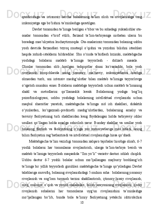 qondirishiga   va   istisnosiz   barcha   bolalarning   ta lim   olish   va   rivojlanishga   tengʼ
imkoniyatga ega bo lishini ta minlashga qaratilgan. 	
ʻ ʼ
           Davlat tomonidan ta limga berilgan e tibor va bu sohadagi yuksalishlar ota-	
ʼ ʼ
onalar   tomonidan   e tirof   etilib,   farzand   ta lim-tarbiyasiga   nisbatan   ularni   bu	
ʼ ʼ
boradagi mas uliyatini kuchaytirmoqda. Ota-onalarimiz tomonidan bolaning ushbu	
ʼ
yosh   davrida   farzandlari   tezroq   mustaqil   o qishni   va   yozishni   bilishni   istashlari	
ʻ
haqida xohish-istaklarni bildiradilar. Shu o rinda ta kidlash lozimki, maktabgacha
ʻ ʼ
yoshdagi   bolalarni   maktab   ta limiga   tayyorlash   -   dolzarb   masala.  	
ʼ
Olimlar   tomonidan   olib   borilgan   tadqiqotlar   shuni   ko rsatadiki,   bola   yosh	
ʻ
rivojlanish   bosqichlarida   uning   jismoniy,   ma naviy,   imkoniyatlarini   hisobga	
ʼ
olmasdan   turib,   uni   intensiv   mashg ulotlar   bilan   maktab   ta limiga   tayyorlovga	
ʻ ʼ
o rgatish mumkin emas. Bolalarni maktabga tayyorlash uchun maktab ta limining	
ʻ ʼ
shakl   va   metodlarini   qo llamaslik   kerak.   Bolalarning   yoshga   bog liq	
ʻ ʻ
psixofiziologiyasi,   ushbu   yoshdagi   bolalarning   intellektual   rivojlanishi   uchun
maqbul   sharoitlar   yaratish,   maktabgacha   ta limga   oid   ish   shakllari,   didaktik	
ʼ
o yinlardan,   ko rgazmali-predmetli   mashg ulotlardan,   bolalarning   amaliy   va	
ʻ ʻ ʻ
tasviriy   faoliyatining   turli   shakllaridan   keng   foydalangan   holda   tarbiyaviy   ishlar
usullari   qo llagan   holda   amalga   oshirilish   zarur.   Bunday   shakllar   va   usullar   yosh	
ʻ
bolaning   fikrlash   va   faoliyatining   o ziga   xos   xususiyatlariga   mos   keladi,   uning	
ʻ
bilim faoliyatini rag batlantiradi va intellektual rivojlanishga hissa qo shadi. 	
ʻ ʻ
        Maktabgacha ta lim vazirligi tomonidan xalqaro tajribalar hisobga olinib, 6-7
ʼ
yoshli   bolalarni   har   tomonlama   rivojlantirish,   ularga   ta lim-tarbiya   berish   va	
ʼ
maktab ta limiga tayyorlash maqsadida “Ilm yo li”	
ʼ ʻ   variativ   dasturi ishlab chiqildi.
Ushbu   dastur   6-7   yoshli   bolalar   uchun   mo ljallangan   majburiy   boshlang ich	
ʻ ʻ
ta limga bir yillik tayyorlash guruhlari maktabgacha ta limga qo yiladigan Davlat	
ʼ ʼ ʻ
talablariga muvofiq, bolaning rivojlanishidagi 5 muhim soha : bolalarning jismoniy
rivojlanish   va   sog lom   turmush   tarzini   shakllantirish;   ijtimoiy-hissiy   rivojlanish;	
ʻ
nutq, muloqot, o qish va yozish malakalari; bilish jarayonining rivojlanishi; ijodiy	
ʻ
rivojlanish   sohalarini   har   tomonlama   uyg un   rivojlanishini   ta minlashga	
ʻ ʼ
mo ljallangan   bo lib,   bunda   bola   ta limiy   faoliyatning   yetakchi   ishtirokchisi	
ʻ ʻ ʼ
10 