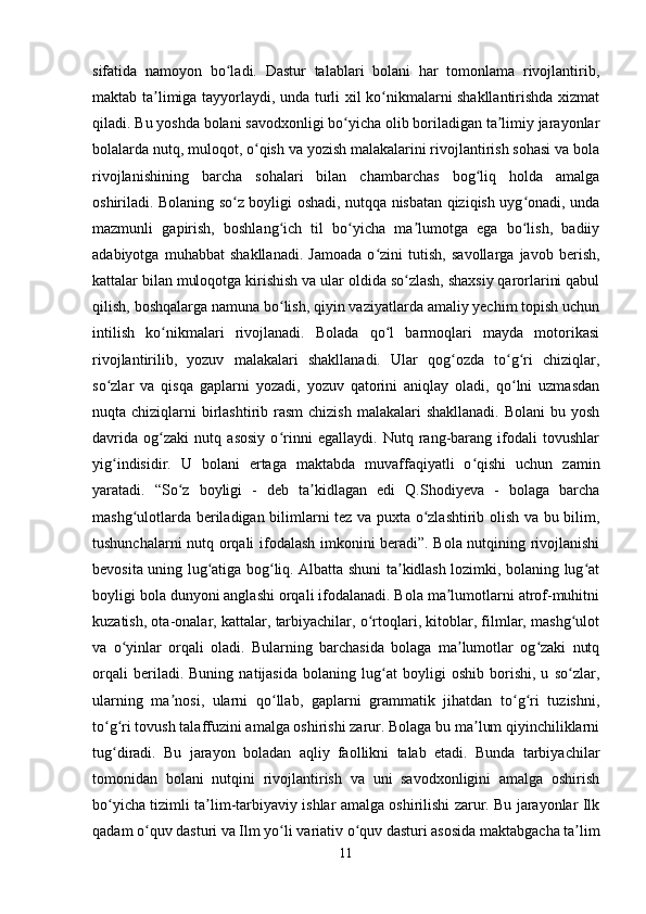 sifatida   namoyon   bo ladi.   Dastur   talablari   bolani   har   tomonlama   rivojlantirib,ʻ
maktab ta limiga tayyorlaydi, unda turli xil ko nikmalarni shakllantirishda xizmat	
ʼ ʻ
qiladi. Bu yoshda bolani savodxonligi bo yicha olib boriladigan ta limiy jarayonlar	
ʻ ʼ
bolalarda nutq, muloqot, o qish va yozish malakalarini rivojlantirish sohasi va bola	
ʻ
rivojlanishining   barcha   sohalari   bilan   chambarchas   bog liq   holda   amalga	
ʻ
oshiriladi. Bolaning so z boyligi oshadi, nutqqa nisbatan qiziqish uyg onadi, unda	
ʻ ʻ
mazmunli   gapirish,   boshlang ich   til   bo yicha   ma lumotga   ega   bo lish,   badiiy	
ʻ ʻ ʼ ʻ
adabiyotga   muhabbat   shakllanadi.   Jamoada   o zini   tutish,   savollarga   javob   berish,	
ʻ
kattalar bilan muloqotga kirishish va ular oldida so zlash, shaxsiy qarorlarini qabul	
ʻ
qilish, boshqalarga namuna bo lish, qiyin vaziyatlarda amaliy yechim topish uchun	
ʻ
intilish   ko nikmalari   rivojlanadi.   Bolada   qo l   barmoqlari   mayda   motorikasi	
ʻ ʻ
rivojlantirilib,   yozuv   malakalari   shakllanadi.   Ular   qog ozda   to g ri   chiziqlar,	
ʻ ʻ ʻ
so zlar   va   qisqa   gaplarni   yozadi,   yozuv   qatorini   aniqlay   oladi,   qo lni   uzmasdan	
ʻ ʻ
nuqta chiziqlarni  birlashtirib rasm  chizish  malakalari  shakllanadi.  Bolani  bu yosh
davrida   og zaki   nutq   asosiy   o rinni   egallaydi.   Nutq   rang-barang   ifodali   tovushlar	
ʻ ʻ
yig indisidir.   U   bolani   ertaga   maktabda   muvaffaqiyatli   o qishi   uchun   zamin	
ʻ ʻ
yaratadi.   “So z   boyligi   -   deb   ta kidlagan   edi   Q.Shodiyeva   -   bolaga   barcha	
ʻ ʼ
mashg ulotlarda beriladigan bilimlarni tez va puxta o zlashtirib olish va bu bilim,	
ʻ ʻ
tushunchalarni nutq orqali ifodalash imkonini beradi”. Bola nutqining rivojlanishi
bevosita uning lug atiga bog liq. Albatta shuni ta kidlash lozimki, bolaning lug at	
ʻ ʻ ʼ ʻ
boyligi bola dunyoni anglashi orqali ifodalanadi. Bola ma lumotlarni atrof-muhitni	
ʼ
kuzatish, ota-onalar, kattalar, tarbiyachilar, o rtoqlari, kitoblar, filmlar, mashg ulot	
ʻ ʻ
va   o yinlar   orqali   oladi.   Bularning   barchasida   bolaga   ma lumotlar   og zaki   nutq	
ʻ ʼ ʻ
orqali   beriladi.   Buning   natijasida   bolaning   lug at   boyligi   oshib   borishi,   u   so zlar,	
ʻ ʻ
ularning   ma nosi,   ularni   qo llab,   gaplarni   grammatik   jihatdan   to g ri   tuzishni,	
ʼ ʻ ʻ ʻ
to g ri tovush talaffuzini amalga oshirishi zarur. Bolaga bu ma lum qiyinchiliklarni	
ʻ ʻ ʼ
tug diradi.   Bu   jarayon   boladan   aqliy   faollikni   talab   etadi.   Bunda   tarbiyachilar
ʻ
tomonidan   bolani   nutqini   rivojlantirish   va   uni   savodxonligini   amalga   oshirish
bo yicha tizimli ta lim-tarbiyaviy ishlar amalga oshirilishi zarur. Bu jarayonlar Ilk
ʻ ʼ
qadam o quv dasturi va Ilm yo li	
ʻ ʻ   variativ   o quv dasturi asosida maktabgacha ta lim	ʻ ʼ
11 