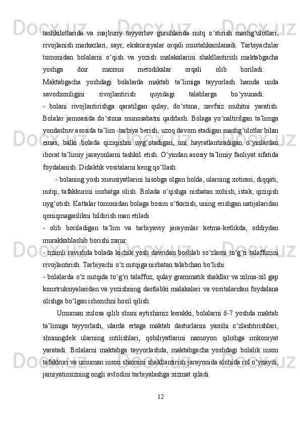 tashkilotlarida   va   majburiy   tayyorlov   guruhlarida   nutq   o stirish   mashg ulotlari,ʻ ʻ
rivojlanish   markazlari,   sayr,   ekskursiyalar   orqali   mustahkamlanadi.   Tarbiyachilar
tomonidan   bolalarni   o qish   va   yozish   malakalarini   shakllantirish   maktabgacha	
ʻ
yoshga   doir   maxsus   metodikalar   orqali   olib   boriladi.  
Maktabgacha   yoshdagi   bolalarda   maktab   ta limiga   tayyorlash   hamda   unda	
ʼ
savodxonligini   rivojlantirish   quyidagi   talablarga   bo ysunadi.  	
ʻ
-   bolani   rivojlantirishga   qaratilgan   qulay,   do stona,   xavfsiz   muhitni   yaratish.	
ʻ
Bolalar   jamoasida   do stona   munosabatni   qadrlash.   Bolaga   yo naltirilgan   ta limga	
ʻ ʻ ʼ
yondashuv asosida ta lim -tarbiya berish, uzoq davom etadigan mashg ulotlar bilan
ʼ ʻ
emas,   balki   bolada   qiziqishni   uyg otadigan,   uni   hayratlantiradigan   o yinlardan	
ʻ ʻ
iborat ta limiy jarayonlarni tashkil etish. O yindan asosiy ta limiy faoliyat sifatida	
ʼ ʻ ʼ
foydalanish. Didaktik vositalarni keng qo llash. 	
ʻ
       - bolaning yosh xususiyatlarini hisobga olgan holda, ularning xotirasi, diqqati,
nutqi,  tafakkurini   inobatga   olish.   Bolada   o qishga   nisbatan   xohish,   istak,   qiziqish	
ʻ
uyg otish. Kattalar tomonidan bolaga bosim o tkazish, uning erishgan natijalaridan	
ʻ ʻ
qoniqmaganlikni bildirish man etiladi. 
-   olib   boriladigan   ta lim   va   tarbiyaviy   jarayonlar   ketma-ketlikda,   oddiydan	
ʼ
murakkablashib borishi zarur. 
- tizimli ravishda bolada kichik yosh davridan boshlab so zlarni to g ri talaffuzini	
ʻ ʻ ʻ
rivojlantirish. Tarbiyachi o z nutqiga nisbatan talabchan bo lishi. 	
ʻ ʻ
- bolalarda o z nutqida to g ri talaffuz, qulay grammatik shakllar va xilma-xil gap	
ʻ ʻ ʻ
konstruksiyalaridan va yozishning dastlabki malakalari va vositalaridan foydalana
olishga bo lgan ishonchni hosil qilish. 	
ʻ
           Umuman xulosa qilib shuni aytishimiz kerakki, bolalarni 6-7 yoshda maktab
ta limiga   tayyorlash,   ularda   ertaga   maktab   dasturlarini   yaxshi   o zlashtirishlari,	
ʼ ʻ
shuningdek   ularning   intilishlari,   qobiliyatlarini   namoyon   qilishga   imkoniyat
yaratadi.   Bolalarni   maktabga   tayyorlashda,   maktabgacha   yoshdagi   bolalik   inson
tafakkuri va umuman inson shaxsini shakllantirish jarayonida alohida rol o ynaydi,	
ʻ
jamiyatimizning ongli avlodini tarbiyalashga xizmat qiladi. 
12 