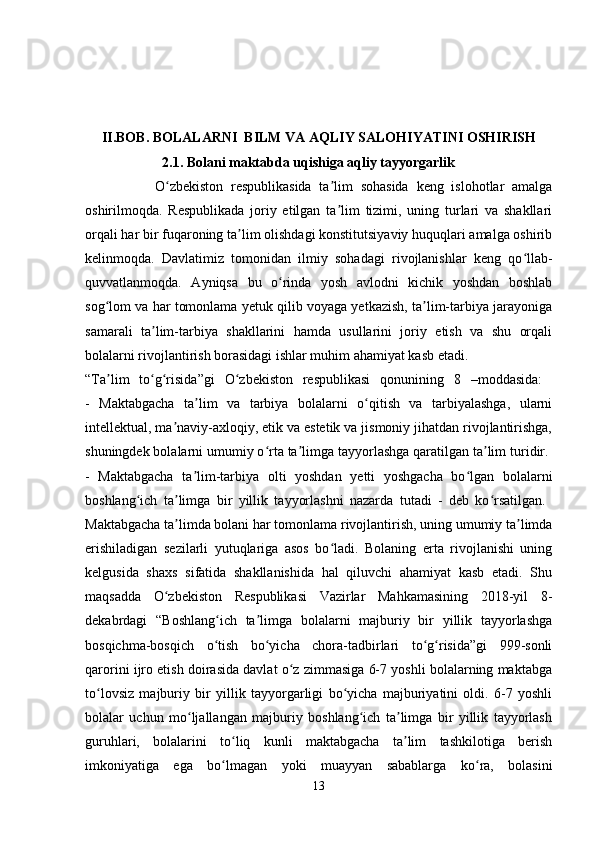 II.BOB. BOLALARNI  BILM VA AQLIY SALOHIYATINI OSHIRISH
                      2.1. Bolani maktabda uqishiga aqliy tayyorgarlik
                  O zbekiston   respublikasida   ta lim   sohasida   keng   islohotlar   amalgaʻ ʼ
oshirilmoqda.   Respublikada   joriy   etilgan   ta lim   tizimi,   uning   turlari   va   shakllari	
ʼ
orqali har bir fuqaroning ta lim olishdagi konstitutsiyaviy huquqlari amalga oshirib	
ʼ
kelinmoqda.   Davlatimiz   tomonidan   ilmiy   sohadagi   rivojlanishlar   keng   qo llab-	
ʻ
quvvatlanmoqda.   Ayniqsa   bu   o rinda   yosh   avlodni   kichik   yoshdan   boshlab	
ʻ
sog lom va har tomonlama yetuk qilib voyaga yetkazish, ta lim-tarbiya jarayoniga	
ʻ ʼ
samarali   ta lim-tarbiya   shakllarini   hamda   usullarini   joriy   etish   va   shu   orqali	
ʼ
bolalarni rivojlantirish borasidagi ishlar muhim ahamiyat kasb etadi. 
“Ta lim   to g risida”gi   O zbekiston   respublikasi   qonunining   8   –moddasida:  	
ʼ ʻ ʻ ʻ
-   Maktabgacha   ta lim   va   tarbiya   bolalarni   o qitish   va   tarbiyalashga,   ularni	
ʼ ʻ
intellektual, ma naviy-axloqiy, etik va estetik va jismoniy jihatdan rivojlantirishga,	
ʼ
shuningdek bolalarni umumiy o rta ta limga tayyorlashga qaratilgan ta lim turidir. 	
ʻ ʼ ʼ
-   Maktabgacha   ta lim-tarbiya   olti   yoshdan   yetti   yoshgacha   bo lgan   bolalarni	
ʼ ʻ
boshlang ich   ta limga   bir   yillik   tayyorlashni   nazarda   tutadi   -   deb   ko rsatilgan.  	
ʻ ʼ ʻ
Maktabgacha ta limda bolani har tomonlama rivojlantirish, uning umumiy ta limda	
ʼ ʼ
erishiladigan   sezilarli   yutuqlariga   asos   bo ladi.   Bolaning   erta   rivojlanishi   uning	
ʻ
kelgusida   shaxs   sifatida   shakllanishida   hal   qiluvchi   ahamiyat   kasb   etadi.   Shu
maqsadda   O zbekiston   Respublikasi   Vazirlar   Mahkamasining   2018-yil   8-	
ʻ
dekabrdagi   “Boshlang ich   ta limga   bolalarni   majburiy   bir   yillik   tayyorlashga	
ʻ ʼ
bosqichma-bosqich   o tish   bo yicha   chora-tadbirlari   to g risida”gi   999-sonli
ʻ ʻ ʻ ʻ
qarorini ijro etish doirasida davlat o z zimmasiga 6-7 yoshli bolalarning maktabga	
ʻ
to lovsiz   majburiy   bir   yillik   tayyorgarligi   bo yicha   majburiyatini   oldi.   6-7   yoshli	
ʻ ʻ
bolalar   uchun   mo ljallangan   majburiy   boshlang ich   ta limga   bir   yillik   tayyorlash	
ʻ ʻ ʼ
guruhlari,   bolalarini   to liq   kunli   maktabgacha   ta lim   tashkilotiga   berish	
ʻ ʼ
imkoniyatiga   ega   bo lmagan   yoki   muayyan   sabablarga   ko ra,   bolasini
ʻ ʻ
13 