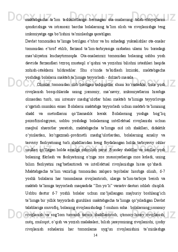 maktabgacha   ta lim   tashkilotlariga   bermagan   ota-onalarning   talab-ehtiyojlariniʼ
qondirishiga   va   istisnosiz   barcha   bolalarning   ta lim   olish   va   rivojlanishga   teng	
ʼ
imkoniyatga ega bo lishini ta minlashga qaratilgan. 	
ʻ ʼ
Davlat tomonidan ta limga berilgan e tibor va bu sohadagi yuksalishlar ota-onalar
ʼ ʼ
tomonidan   e tirof   etilib,   farzand   ta lim-tarbiyasiga   nisbatan   ularni   bu   boradagi	
ʼ ʼ
mas uliyatini   kuchaytirmoqda.   Ota-onalarimiz   tomonidan   bolaning   ushbu   yosh	
ʼ
davrida   farzandlari   tezroq  mustaqil   o qishni   va   yozishni   bilishni   istashlari   haqida	
ʻ
xohish-istaklarni   bildiradilar.   Shu   o rinda   ta kidlash   lozimki,   maktabgacha	
ʻ ʼ
yoshdagi bolalarni maktab ta limiga tayyorlash - dolzarb masala. 	
ʼ
              Olimlar   tomonidan   olib   borilgan   tadqiqotlar   shuni   ko rsatadiki,   bola   yosh	
ʻ
rivojlanish   bosqichlarida   uning   jismoniy,   ma naviy,   imkoniyatlarini   hisobga	
ʼ
olmasdan   turib,   uni   intensiv   mashg ulotlar   bilan   maktab   ta limiga   tayyorlovga	
ʻ ʼ
o rgatish mumkin emas. Bolalarni maktabga tayyorlash uchun maktab ta limining	
ʻ ʼ
shakl   va   metodlarini   qo llamaslik   kerak.   Bolalarning   yoshga   bog liq	
ʻ ʻ
psixofiziologiyasi,   ushbu   yoshdagi   bolalarning   intellektual   rivojlanishi   uchun
maqbul   sharoitlar   yaratish,   maktabgacha   ta limga   oid   ish   shakllari,   didaktik	
ʼ
o yinlardan,   ko rgazmali-predmetli   mashg ulotlardan,   bolalarning   amaliy   va	
ʻ ʻ ʻ
tasviriy   faoliyatining   turli   shakllaridan   keng   foydalangan   holda   tarbiyaviy   ishlar
usullari   qo llagan   holda   amalga   oshirilish   zarur.   Bunday   shakllar   va   usullar   yosh	
ʻ
bolaning   fikrlash   va   faoliyatining   o ziga   xos   xususiyatlariga   mos   keladi,   uning	
ʻ
bilim   faoliyatini   rag batlantiradi   va   intellektual   rivojlanishga   hissa   qo shadi.  	
ʻ ʻ
Maktabgacha   ta lim   vazirligi   tomonidan   xalqaro   tajribalar   hisobga   olinib,   6-7	
ʼ
yoshli   bolalarni   har   tomonlama   rivojlantirish,   ularga   ta lim-tarbiya   berish   va	
ʼ
maktab ta limiga tayyorlash maqsadida “Ilm yo li”	
ʼ ʻ   variativ   dasturi ishlab chiqildi.
Ushbu   dastur   6-7   yoshli   bolalar   uchun   mo ljallangan   majburiy   boshlang ich	
ʻ ʻ
ta limga bir yillik tayyorlash guruhlari maktabgacha ta limga qo yiladigan Davlat	
ʼ ʼ ʻ
talablariga muvofiq, bolaning rivojlanishidagi 5 muhim soha : bolalarning jismoniy
rivojlanish   va   sog lom   turmush   tarzini   shakllantirish;   ijtimoiy-hissiy   rivojlanish;	
ʻ
nutq, muloqot, o qish va yozish malakalari; bilish jarayonining rivojlanishi; ijodiy	
ʻ
rivojlanish   sohalarini   har   tomonlama   uyg un   rivojlanishini   ta minlashga	
ʻ ʼ
14 