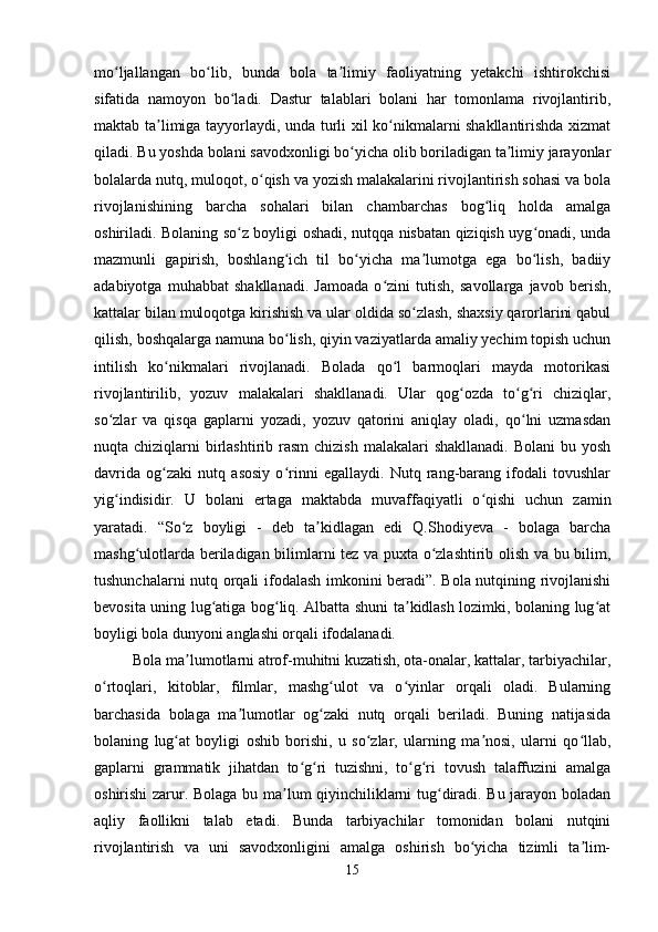 mo ljallangan   bo lib,   bunda   bola   ta limiy   faoliyatning   yetakchi   ishtirokchisiʻ ʻ ʼ
sifatida   namoyon   bo ladi.   Dastur   talablari   bolani   har   tomonlama   rivojlantirib,	
ʻ
maktab ta limiga tayyorlaydi, unda turli xil ko nikmalarni shakllantirishda xizmat	
ʼ ʻ
qiladi. Bu yoshda bolani savodxonligi bo yicha olib boriladigan ta limiy jarayonlar	
ʻ ʼ
bolalarda nutq, muloqot, o qish va yozish malakalarini rivojlantirish sohasi va bola	
ʻ
rivojlanishining   barcha   sohalari   bilan   chambarchas   bog liq   holda   amalga	
ʻ
oshiriladi. Bolaning so z boyligi oshadi, nutqqa nisbatan qiziqish uyg onadi, unda	
ʻ ʻ
mazmunli   gapirish,   boshlang ich   til   bo yicha   ma lumotga   ega   bo lish,   badiiy	
ʻ ʻ ʼ ʻ
adabiyotga   muhabbat   shakllanadi.   Jamoada   o zini   tutish,   savollarga   javob   berish,	
ʻ
kattalar bilan muloqotga kirishish va ular oldida so zlash, shaxsiy qarorlarini qabul	
ʻ
qilish, boshqalarga namuna bo lish, qiyin vaziyatlarda amaliy yechim topish uchun	
ʻ
intilish   ko nikmalari   rivojlanadi.   Bolada   qo l   barmoqlari   mayda   motorikasi	
ʻ ʻ
rivojlantirilib,   yozuv   malakalari   shakllanadi.   Ular   qog ozda   to g ri   chiziqlar,	
ʻ ʻ ʻ
so zlar   va   qisqa   gaplarni   yozadi,   yozuv   qatorini   aniqlay   oladi,   qo lni   uzmasdan	
ʻ ʻ
nuqta chiziqlarni  birlashtirib rasm  chizish  malakalari  shakllanadi.  Bolani  bu yosh
davrida   og zaki   nutq   asosiy   o rinni   egallaydi.   Nutq   rang-barang   ifodali   tovushlar	
ʻ ʻ
yig indisidir.   U   bolani   ertaga   maktabda   muvaffaqiyatli   o qishi   uchun   zamin	
ʻ ʻ
yaratadi.   “So z   boyligi   -   deb   ta kidlagan   edi   Q.Shodiyeva   -   bolaga   barcha	
ʻ ʼ
mashg ulotlarda beriladigan bilimlarni tez va puxta o zlashtirib olish va bu bilim,	
ʻ ʻ
tushunchalarni nutq orqali ifodalash imkonini beradi”. Bola nutqining rivojlanishi
bevosita uning lug atiga bog liq. Albatta shuni ta kidlash lozimki, bolaning lug at	
ʻ ʻ ʼ ʻ
boyligi bola dunyoni anglashi orqali ifodalanadi.
          Bola ma lumotlarni atrof-muhitni kuzatish, ota-onalar, kattalar, tarbiyachilar,	
ʼ
o rtoqlari,   kitoblar,   filmlar,   mashg ulot   va   o yinlar   orqali   oladi.   Bularning	
ʻ ʻ ʻ
barchasida   bolaga   ma lumotlar   og zaki   nutq   orqali   beriladi.   Buning   natijasida	
ʼ ʻ
bolaning   lug at   boyligi   oshib   borishi,   u   so zlar,   ularning   ma nosi,   ularni   qo llab,	
ʻ ʻ ʼ ʻ
gaplarni   grammatik   jihatdan   to g ri   tuzishni,   to g ri   tovush   talaffuzini   amalga	
ʻ ʻ ʻ ʻ
oshirishi zarur. Bolaga bu ma lum qiyinchiliklarni tug diradi. Bu jarayon boladan	
ʼ ʻ
aqliy   faollikni   talab   etadi.   Bunda   tarbiyachilar   tomonidan   bolani   nutqini
rivojlantirish   va   uni   savodxonligini   amalga   oshirish   bo yicha   tizimli   ta lim-	
ʻ ʼ
15 