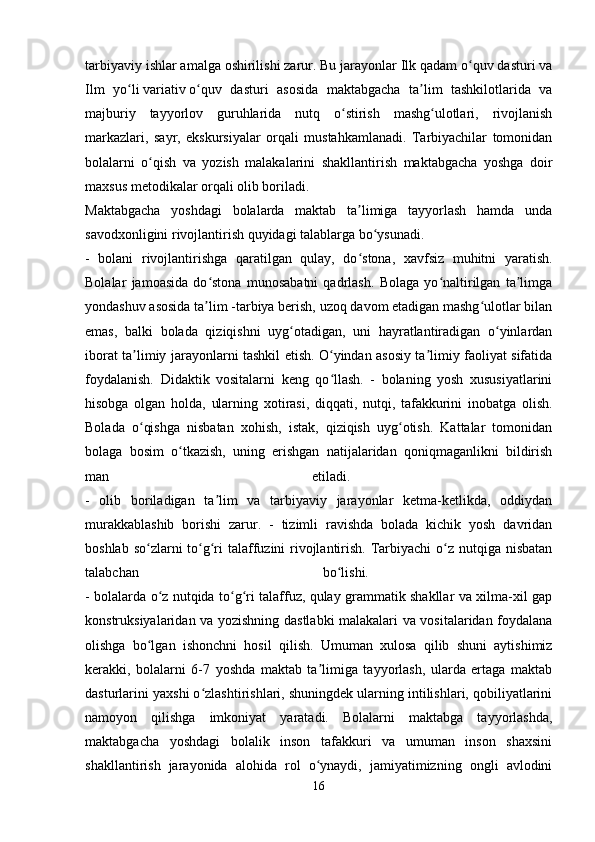 tarbiyaviy ishlar amalga oshirilishi zarur. Bu jarayonlar Ilk qadam o quv dasturi vaʻ
Ilm   yo li	
ʻ   variativ   o quv   dasturi   asosida   maktabgacha   ta lim   tashkilotlarida   va	ʻ ʼ
majburiy   tayyorlov   guruhlarida   nutq   o stirish   mashg ulotlari,   rivojlanish	
ʻ ʻ
markazlari,   sayr,   ekskursiyalar   orqali   mustahkamlanadi.   Tarbiyachilar   tomonidan
bolalarni   o qish   va   yozish   malakalarini   shakllantirish   maktabgacha   yoshga   doir	
ʻ
maxsus metodikalar orqali olib boriladi. 
Maktabgacha   yoshdagi   bolalarda   maktab   ta limiga   tayyorlash   hamda   unda	
ʼ
savodxonligini rivojlantirish quyidagi talablarga bo ysunadi. 	
ʻ
-   bolani   rivojlantirishga   qaratilgan   qulay,   do stona,   xavfsiz   muhitni   yaratish.	
ʻ
Bolalar   jamoasida   do stona   munosabatni   qadrlash.   Bolaga   yo naltirilgan   ta limga	
ʻ ʻ ʼ
yondashuv asosida ta lim -tarbiya berish, uzoq davom etadigan mashg ulotlar bilan
ʼ ʻ
emas,   balki   bolada   qiziqishni   uyg otadigan,   uni   hayratlantiradigan   o yinlardan	
ʻ ʻ
iborat ta limiy jarayonlarni tashkil etish. O yindan asosiy ta limiy faoliyat sifatida	
ʼ ʻ ʼ
foydalanish.   Didaktik   vositalarni   keng   qo llash.   -   bolaning   yosh   xususiyatlarini	
ʻ
hisobga   olgan   holda,   ularning   xotirasi,   diqqati,   nutqi,   tafakkurini   inobatga   olish.
Bolada   o qishga   nisbatan   xohish,   istak,   qiziqish   uyg otish.   Kattalar   tomonidan	
ʻ ʻ
bolaga   bosim   o tkazish,   uning   erishgan   natijalaridan   qoniqmaganlikni   bildirish	
ʻ
man   etiladi.  
-   olib   boriladigan   ta lim   va   tarbiyaviy   jarayonlar   ketma-ketlikda,   oddiydan	
ʼ
murakkablashib   borishi   zarur.   -   tizimli   ravishda   bolada   kichik   yosh   davridan
boshlab so zlarni to g ri talaffuzini rivojlantirish. Tarbiyachi  o z nutqiga nisbatan	
ʻ ʻ ʻ ʻ
talabchan   bo lishi.  	
ʻ
- bolalarda o z nutqida to g ri talaffuz, qulay grammatik shakllar va xilma-xil gap	
ʻ ʻ ʻ
konstruksiyalaridan va yozishning dastlabki malakalari va vositalaridan foydalana
olishga   bo lgan   ishonchni   hosil   qilish.   Umuman   xulosa   qilib   shuni   aytishimiz	
ʻ
kerakki,   bolalarni   6-7   yoshda   maktab   ta limiga   tayyorlash,   ularda   ertaga   maktab	
ʼ
dasturlarini yaxshi o zlashtirishlari, shuningdek ularning intilishlari, qobiliyatlarini	
ʻ
namoyon   qilishga   imkoniyat   yaratadi.   Bolalarni   maktabga   tayyorlashda,
maktabgacha   yoshdagi   bolalik   inson   tafakkuri   va   umuman   inson   shaxsini
shakllantirish   jarayonida   alohida   rol   o ynaydi,   jamiyatimizning   ongli   avlodini	
ʻ
16 