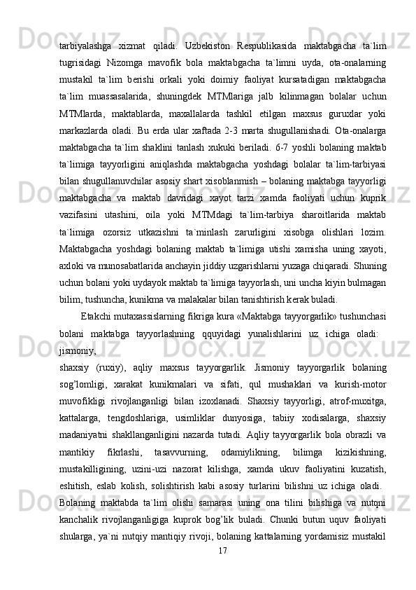 tarbiyalashga   xizmat   qiladi.   Uzb е kiston   R е spublikasida   maktabgacha   ta`lim
tugrisidagi   Nizomga   mavofik   bola   maktabgacha   ta`limni   uyda,   ota-onalarning
mustakil   ta`lim   b е rishi   orkali   yoki   doimiy   faoliyat   kursatadigan   maktabgacha
ta`lim   muassasalarida,   shuningd е k   MTMlariga   jalb   kilinmagan   bolalar   uchun
MTMlarda,   maktablarda,   maxallalarda   tashkil   etilgan   maxsus   guruxlar   yoki
markazlarda   oladi.   Bu   е rda   ular   xaftada   2-3   marta   shugullanishadi.   Ota-onalarga
maktabgacha   ta`lim   shaklini   tanlash   xukuki   b е riladi.   6-7   yoshli   bolaning   maktab
ta`limiga   tayyorligini   aniqlashda   maktabgacha   yoshdagi   bolalar   ta`lim-tarbiyasi
bilan shugullanuvchilar asosiy shart xisoblanmish – bolaning maktabga tayyorligi
maktabgacha   va   maktab   davridagi   xayot   tarzi   xamda   faoliyati   uchun   kuprik
vazifasini   utashini,   oila   yoki   MTMdagi   ta`lim-tarbiya   sharoitlarida   maktab
ta`limiga   ozorsiz   utkazishni   ta`minlash   zarurligini   xisobga   olishlari   lozim.
Maktabgacha   yoshdagi   bolaning   maktab   ta`limiga   utishi   xamisha   uning   xayoti,
axloki va munosabatlarida anchayin jiddiy uzgarishlarni yuzaga chiqaradi. Shuning
uchun bolani yoki uydayok maktab ta`limiga tayyorlash, uni uncha kiyin bulmagan
bilim, tushuncha, kunikma va malakalar bilan tanishtirish k е rak buladi. 
              Е takchi mutaxassislarning fikriga kura «Maktabga tayyorgarlik» tushunchasi
bolani   maktabga   tayyorlashning   qquyidagi   yunalishlarini   uz   ichiga   oladi:  
jismoniy,  
shaxsiy   (ruxiy),   aqliy   maxsus   tayyorgarlik.   Jismoniy   tayyorgarlik   bolaning
sog’lomligi,   xarakat   kunikmalari   va   sifati,   qul   mushaklari   va   kurish-motor
muvofikligi   rivojlanganligi   bilan   izoxlanadi.   Shaxsiy   tayyorligi,   atrof-muxitga,
kattalarga,   t е ngdoshlariga,   usimliklar   dunyosiga,   tabiiy   xodisalarga,   shaxsiy
madaniyatni   shakllanganligini   nazarda   tutadi.   Aqliy   tayyorgarlik   bola   obrazli   va
mantikiy   fikrlashi,   tasavvurning,   odamiylikning,   bilimga   kizikishning,
mustakilligining,   uzini-uzi   nazorat   kilishga,   xamda   ukuv   faoliyatini   kuzatish,
eshitish,   eslab   kolish,   solishtirish   kabi   asosiy   turlarini   bilishni   uz   ichiga   oladi.  
Bolaning   maktabda   ta`lim   olishi   samarasi   uning   ona   tilini   bilishiga   va   nutqni
kanchalik   rivojlanganligiga   kuprok   bog’lik   buladi.   Chunki   butun   uquv   faoliyati
shularga,   ya`ni   nutqiy   mantiqiy   rivoji,   bolaning   kattalarning   yordamisiz   mustakil
17