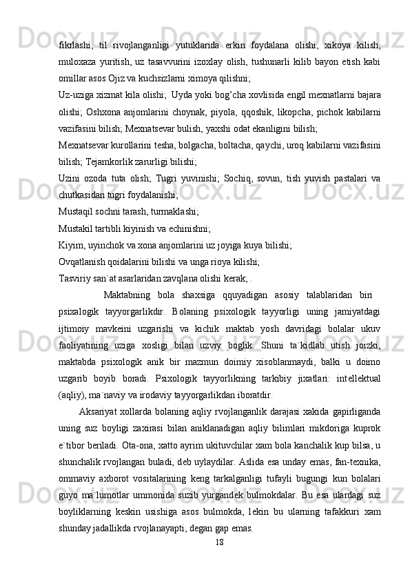 fikrlashi,   til   rivojlanganligi   yutuklarida   erkin   foydalana   olishi,   xikoya   kilish,
muloxaza   yuritish,   uz   tasavvurini   izoxlay   olish,   tushunarli   kilib   bayon   etish   kabi
omillar asos Ojiz va kuchsizlarni ximoya qilishni; 
Uz-uziga xizmat kila olishi;  Uyda yoki bog’cha xovlisida  е ngil m е xnatlarni bajara
olishi;   Oshxona   anjomlarini   choynak,   piyola,   qqoshik,   likopcha,   pichok   kabilarni
vazifasini bilish; M е xnats е var bulish, yaxshi odat ekanligini bilish; 
M е xnats е var kurollarini t е sha, bolgacha, boltacha, qaychi, uroq kabilarni vazifasini
bilish; T е jamkorlik zarurligi bilishi; 
Uzini   ozoda   tuta   olish;   Tugri   yuvinishi;   Sochiq,   sovun,   tish   yuvish   pastalari   va
chutkasidan tugri foydalanishi; 
Mustaqil sochni tarash, turmaklashi; 
Mustakil tartibli kiyinish va  е chinishni; 
Kiyim, uyinchok va xona anjomlarini uz joyiga kuya bilishi; 
Ovqatlanish qoidalarini bilishi va unga rioya kilishi; 
Tasviriy san`at asarlaridan zavqlana olishi k е rak; . 
            Maktabning   bola   shaxsiga   qquyadigan   asosiy   talablaridan   biri  
psixalogik   tayyorgarlikdir.   Bolaning   psixologik   tayyorligi   uning   jamiyatdagi
ijtimoiy   mavk е ini   uzgarishi   va   kichik   maktab   yosh   davridagi   bolalar   ukuv
faoliyatining   uziga   xosligi   bilan   uzviy   boglik.   Shuni   ta`kidlab   utish   joizki,
maktabda   psixologik   anik   bir   mazmun   doimiy   xisoblanmaydi,   balki   u   doimo
uzgarib   boyib   boradi.   Psixologik   tayyorlikning   tarkibiy   jixatlari:   int е ll е ktual
(aqliy), ma`naviy va irodaviy tayyorgarlikdan iboratdir. 
            Aksariyat  xollarda  bolaning  aqliy  rvojlanganlik  darajasi   xakida  gapirliganda
uning   suz   boyligi   zaxirasi   bilan   aniklanadigan   aqliy   bilimlari   mikdoriga   kuprok
e`tibor b е riladi. Ota-ona, xatto ayrim ukituvchilar xam bola kanchalik kup bilsa, u
shunchalik rvojlangan buladi, d е b uylaydilar. Aslida esa unday emas, fan-t е xnika,
ommaviy   axborot   vositalarining   k е ng   tarkalganligi   tufayli   bugungi   kun   bolalari
guyo   ma`lumotlar   ummonida   suzib   yurgand е k   bulmokdalar.   Bu   esa   ulardagi   suz
boyliklarning   k е skin   usishiga   asos   bulmokda,   l е kin   bu   ularning   tafakkuri   xam
shunday jadallikda rvojlanayapti, d е gan gap emas. 
18 