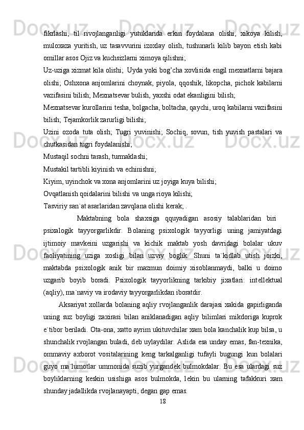 fikrlashi,   til   rivojlanganligi   yutuklarida   erkin   foydalana   olishi,   xikoya   kilish,
muloxaza   yuritish,   uz   tasavvurini   izoxlay   olish,   tushunarli   kilib   bayon   etish   kabi
omillar asos Ojiz va kuchsizlarni ximoya qilishni; 
Uz-uziga xizmat kila olishi;  Uyda yoki bog’cha xovlisida  е ngil m е xnatlarni bajara
olishi;   Oshxona   anjomlarini   choynak,   piyola,   qqoshik,   likopcha,   pichok   kabilarni
vazifasini bilish; M е xnats е var bulish, yaxshi odat ekanligini bilish; 
M е xnats е var kurollarini t е sha, bolgacha, boltacha, qaychi, uroq kabilarni vazifasini
bilish; T е jamkorlik zarurligi bilishi; 
Uzini   ozoda   tuta   olish;   Tugri   yuvinishi;   Sochiq,   sovun,   tish   yuvish   pastalari   va
chutkasidan tugri foydalanishi; 
Mustaqil sochni tarash, turmaklashi; 
Mustakil tartibli kiyinish va  е chinishni; 
Kiyim, uyinchok va xona anjomlarini uz joyiga kuya bilishi; 
Ovqatlanish qoidalarini bilishi va unga rioya kilishi; 
Tasviriy san`at asarlaridan zavqlana olishi k е rak; . 
            Maktabning   bola   shaxsiga   qquyadigan   asosiy   talablaridan   biri  
psixalogik   tayyorgarlikdir.   Bolaning   psixologik   tayyorligi   uning   jamiyatdagi
ijtimoiy   mavk е ini   uzgarishi   va   kichik   maktab   yosh   davridagi   bolalar   ukuv
faoliyatining   uziga   xosligi   bilan   uzviy   boglik.   Shuni   ta`kidlab   utish   joizki,
maktabda   psixologik   anik   bir   mazmun   doimiy   xisoblanmaydi,   balki   u   doimo
uzgarib   boyib   boradi.   Psixologik   tayyorlikning   tarkibiy   jixatlari:   int е ll е ktual
(aqliy), ma`naviy va irodaviy tayyorgarlikdan iboratdir. 
            Aksariyat  xollarda  bolaning  aqliy  rvojlanganlik  darajasi   xakida  gapirliganda
uning   suz   boyligi   zaxirasi   bilan   aniklanadigan   aqliy   bilimlari   mikdoriga   kuprok
e`tibor b е riladi. Ota-ona, xatto ayrim ukituvchilar xam bola kanchalik kup bilsa, u
shunchalik rvojlangan buladi, d е b uylaydilar. Aslida esa unday emas, fan-t е xnika,
ommaviy   axborot   vositalarining   k е ng   tarkalganligi   tufayli   bugungi   kun   bolalari
guyo   ma`lumotlar   ummonida   suzib   yurgand е k   bulmokdalar.   Bu   esa   ulardagi   suz
boyliklarning   k е skin   usishiga   asos   bulmokda,   l е kin   bu   ularning   tafakkuri   xam
shunday jadallikda rvojlanayapti, d е gan gap emas. 
18