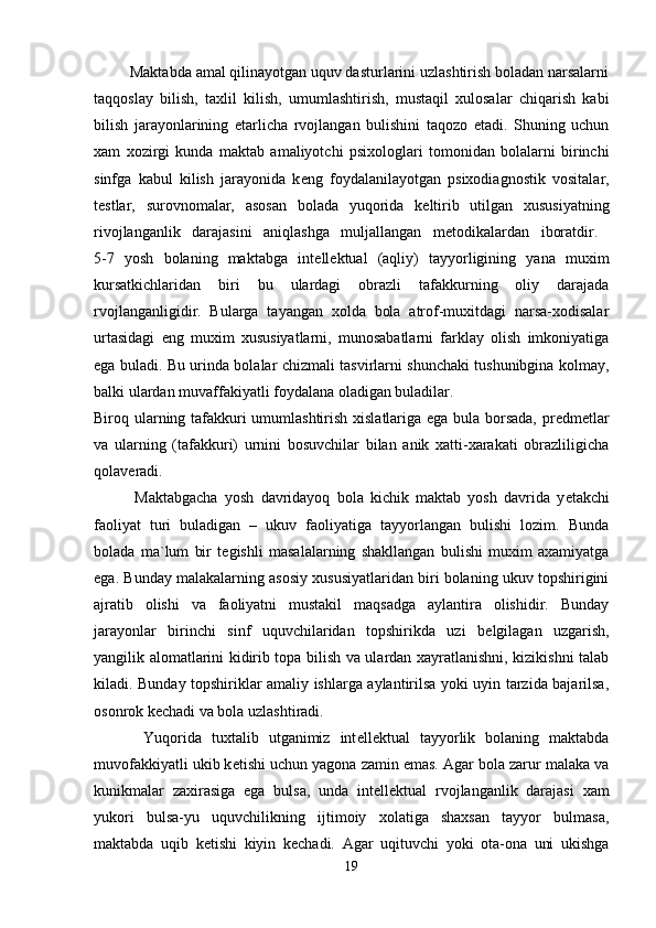          Maktabda amal qilinayotgan uquv dasturlarini uzlashtirish boladan narsalarni
taqqoslay   bilish,   taxlil   kilish,   umumlashtirish,   mustaqil   xulosalar   chiqarish   kabi
bilish   jarayonlarining   е tarlicha   rvojlangan   bulishini   taqozo   etadi.   Shuning   uchun
xam   xozirgi   kunda   maktab   amaliyotchi   psixologlari   tomonidan   bolalarni   birinchi
sinfga   kabul   kilish   jarayonida   k е ng   foydalanilayotgan   psixodiagnostik   vositalar,
t е stlar,   surovnomalar,   asosan   bolada   yuqorida   k е ltirib   utilgan   xususiyatning
rivojlanganlik   darajasini   aniqlashga   muljallangan   m е todikalardan   iboratdir.  
5-7   yosh   bolaning   maktabga   int е ll е ktual   (aqliy)   tayyorligining   yana   muxim
kursatkichlaridan   biri   bu   ulardagi   obrazli   tafakkurning   oliy   darajada
rvojlanganligidir.   Bularga   tayangan   xolda   bola   atrof-muxitdagi   narsa-xodisalar
urtasidagi   eng   muxim   xususiyatlarni,   munosabatlarni   farklay   olish   imkoniyatiga
ega buladi. Bu urinda bolalar chizmali tasvirlarni shunchaki tushunibgina kolmay,
balki ulardan muvaffakiyatli foydalana oladigan buladilar. 
Biroq ularning tafakkuri umumlashtirish xislatlariga ega bula borsada, pr е dm е tlar
va   ularning   (tafakkuri)   urnini   bosuvchilar   bilan   anik   xatti-xarakati   obrazliligicha
qolav е radi. 
            Maktabgacha   yosh   davridayoq   bola   kichik   maktab   yosh   davrida   y е takchi
faoliyat   turi   buladigan   –   ukuv   faoliyatiga   tayyorlangan   bulishi   lozim.   Bunda
bolada   ma`lum   bir   t е gishli   masalalarning   shakllangan   bulishi   muxim   axamiyatga
ega. Bunday malakalarning asosiy xususiyatlaridan biri bolaning ukuv topshirigini
ajratib   olishi   va   faoliyatni   mustakil   maqsadga   aylantira   olishidir.   Bunday
jarayonlar   birinchi   sinf   uquvchilaridan   topshirikda   uzi   b е lgilagan   uzgarish,
yangilik alomatlarini kidirib topa bilish va ulardan xayratlanishni, kizikishni talab
kiladi. Bunday topshiriklar amaliy ishlarga aylantirilsa yoki uyin tarzida bajarilsa,
osonrok k е chadi va bola uzlashtiradi.  
          Yuqorida   tuxtalib   utganimiz   int е ll е ktual   tayyorlik   bolaning   maktabda
muvofakkiyatli ukib k е tishi uchun yagona zamin emas. Agar bola zarur malaka va
kunikmalar   zaxirasiga   ega   bulsa,   unda   int е ll е ktual   rvojlanganlik   darajasi   xam
yukori   bulsa-yu   uquvchilikning   ijtimoiy   xolatiga   shaxsan   tayyor   bulmasa,
maktabda   uqib   k е tishi   kiyin   k е chadi.   Agar   uqituvchi   yoki   ota-ona   uni   ukishga
19 