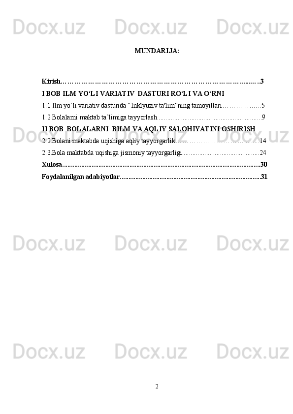 MUNDARIJA:
Kirish……………………………………………………………………......…..3 
I  BOB ILM  YO‘LI VARIATIV  DASTURI RO‘LI VA O‘RNI
1.1 Ilm yo‘li variativ dasturida “Inklyuziv ta'lim”ning tamoyillari………….…..5 
1.2 Bolalarni maktab ta’limiga tayyorlash.............................................................9 
II BOB  BOLALARNI  BILM VA AQLIY SALOHIYATINI OSHIRISH
2.2.Bolani maktabda uqishiga aqliy tayyorgarlik………………………….........14 
2.3.Bola maktabda uqishiga jismoniy tayyorgarligi.............................................24 
Xulosa...................................................................................................................30  
Foydalanilgan adabiyotlar..................................................................................31  
2 