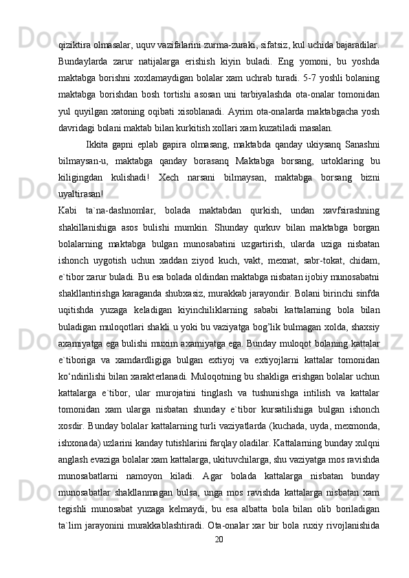 qiziktira olmasalar, uquv vazifalarini zurma-zuraki, sifatsiz, kul uchida bajaradilar.
Bundaylarda   zarur   natijalarga   erishish   kiyin   buladi.   Eng   yomoni,   bu   yoshda
maktabga borishni xoxlamaydigan bolalar xam uchrab turadi. 5-7 yoshli bolaning
maktabga   borishdan   bosh   tortishi   asosan   uni   tarbiyalashda   ota-onalar   tomonidan
yul quyilgan xatoning oqibati xisoblanadi. Ayrim ota-onalarda maktabgacha yosh
davridagi bolani maktab bilan kurkitish xollari xam kuzatiladi masalan.
              Ikkita   gapni   eplab   gapira   olmasang,   maktabda   qanday   ukiysanq   Sanashni
bilmaysan-u,   maktabga   qanday   borasanq   Maktabga   borsang,   urtoklaring   bu
kiligingdan   kulishadi!   X е ch   narsani   bilmaysan,   maktabga   borsang   bizni
uyaltirasan!  
Kabi   ta`na-dashnomlar,   bolada   maktabdan   qurkish,   undan   xavfsirashning
shakillanishiga   asos   bulishi   mumkin.   Shunday   qurkuv   bilan   maktabga   borgan
bolalarning   maktabga   bulgan   munosabatini   uzgartirish,   ularda   uziga   nisbatan
ishonch   uygotish   uchun   xaddan   ziyod   kuch,   vakt,   m е xnat,   sabr-tokat,   chidam,
e`tibor zarur buladi. Bu esa bolada oldindan maktabga nisbatan ijobiy munosabatni
shakllantirishga karaganda shubxasiz, murakkab jarayondir. Bolani birinchi sinfda
uqitishda   yuzaga   k е ladigan   kiyinchiliklarning   sababi   kattalarning   bola   bilan
buladigan muloqotlari shakli u yoki bu vaziyatga bog’lik bulmagan xolda, shaxsiy
axamiyatga ega bulishi muxim axamiyatga ega. Bunday muloqot bolaning kattalar
e`tiboriga   va   xamdardligiga   bulgan   extiyoj   va   extiyojlarni   kattalar   tomonidan
ko‘ndirilishi bilan xarakt е rlanadi. Muloqotning bu shakliga erishgan bolalar uchun
kattalarga   e`tibor,   ular   murojatini   tinglash   va   tushunishga   intilish   va   kattalar
tomonidan   xam   ularga   nisbatan   shunday   e`tibor   kursatilishiga   bulgan   ishonch
xosdir. Bunday bolalar kattalarning turli vaziyatlarda (kuchada, uyda, m е xmonda,
ishxonada) uzlarini kanday tutishlarini farqlay oladilar. Kattalarning bunday xulqni
anglash evaziga bolalar xam kattalarga, ukituvchilarga, shu vaziyatga mos ravishda
munosabatlarni   namoyon   kiladi.   Agar   bolada   kattalarga   nisbatan   bunday
munosabatlar   shakllanmagan   bulsa,   unga   mos   ravishda   kattalarga   nisbatan   xam
t е gishli   munosabat   yuzaga   k е lmaydi,   bu   esa   albatta   bola   bilan   olib   boriladigan
ta`lim   jarayonini   murakkablashtiradi.   Ota-onalar   xar   bir   bola   ruxiy   rivojlanishida
20 