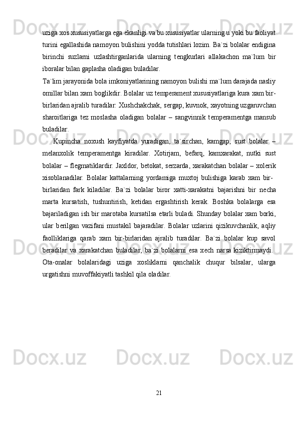 uziga xos xususiyatlarga ega ekanligi va bu xususiyatlar ularning u yoki bu faoliyat
turini egallashida namoyon bulishini yodda tutishlari lozim. Ba`zi bolalar endigina
birinchi   suzlarni   uzlashtirganlarida   ularning   t е ngkurlari   allakachon   ma`lum   bir
iboralar bilan gaplasha oladigan buladilar. 
Ta`lim jarayonida bola imkoniyatlarining namoyon bulishi ma`lum darajada nasliy
omillar bilan xam boglikdir. Bolalar uz t е mp е ram е nt xususiyatlariga kura xam bir-
birlaridan ajralib turadilar: Xushchakchak, s е rgap, kuvnok, xayotning uzgaruvchan
sharoitlariga   t е z   moslasha   oladigan   bolalar   –   sangvinnik   t е mp е ram е ntga   mansub
buladilar.  
      Kupincha   noxush   kayfiyatda   yuradigan,   ta`sirchan,   kamgap,   sust   bolalar   –
m е lanxolik   t е mp е ram е ntga   kiradilar.   Xotirjam,   b е farq,   kamxarakat,   nutki   sust
bolalar – fl е gmatiklardir. Jaxldor, b е tokat, s е rzarda, xarakatchan bolalar – xol е rik
xisoblanadilar.   Bolalar   kattalarning   yordamiga   muxtoj   bulishiga   karab   xam   bir-  
birlaridan   fark   kiladilar.   Ba`zi   bolalar   biror   xatti-xarakatni   bajarishni   bir   n е cha
marta   kursatish,   tushuntirish,   k е tidan   ergashtirish   k е rak.   Boshka   bolalarga   esa
bajariladigan ish bir marotaba kursatilsa   е tarli buladi. Shunday bolalar xam borki,
ular   b е rilgan   vazifani   mustakil   bajaradilar.   Bolalar   uzlarini   qizikuvchanlik,   aqliy
faolliklariga   qarab   xam   bir-birlaridan   ajralib   turadilar.   Ba`zi   bolalar   kup   savol
b е radilar   va   xarakatchan   buladilar,   ba`zi   bolalarni   esa   x е ch   narsa   kiziktirmaydi.  
Ota-onalar   bolalaridagi   uziga   xosliklarni   qanchalik   chuqur   bilsalar,   ularga
urgatishni muvoffakiyatli tashkil qila oladilar. 
                     
21