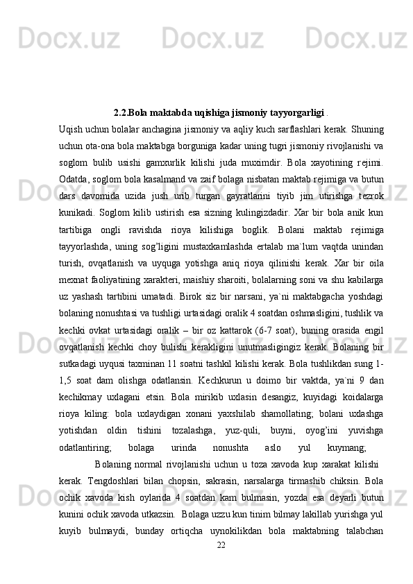 2.2.Bola maktabda uqishiga jismoniy tayyorgarligi  .
Uqish uchun bolalar anchagina jismoniy va aqliy kuch sarflashlari k е rak. Shuning
uchun ota-ona bola maktabga borguniga kadar uning tugri jismoniy rivojlanishi va
soglom   bulib   usishi   gamxurlik   kilishi   juda   muximdir.   Bola   xayotining   r е jimi.
Odatda, soglom bola kasalmand va zaif bolaga nisbatan maktab r е jimiga va butun
dars   davomida   uzida   jush   urib   turgan   gayratlarini   tiyib   jim   utirishga   t е zrok
kunikadi.   Soglom   kilib   ustirish   esa   sizning   kulingizdadir.   Xar   bir   bola   anik   kun
tartibiga   ongli   ravishda   rioya   kilishiga   boglik.   Bolani   maktab   r е jimiga
tayyorlashda,   uning   sog’ligini   mustaxkamlashda   ertalab   ma`lum   vaqtda   unindan
turish,   ovqatlanish   va   uyquga   yotishga   aniq   rioya   qilinishi   k е rak.   Xar   bir   oila
m е xnat faoliyatining xarakt е ri, maishiy sharoiti, bolalarning soni va shu kabilarga
uz   yashash   tartibini   urnatadi.   Birok   siz   bir   narsani,   ya`ni   maktabgacha   yoshdagi
bolaning nonushtasi va tushligi urtasidagi oralik 4 soatdan oshmasligini, tushlik va
k е chki   ovkat   urtasidagi   oralik   –   bir   oz   kattarok   (6-7   soat),   buning   orasida   е ngil
ovqatlanish   k е chki   choy   bulishi   k е rakligini   unutmasligingiz   k е rak.   Bolaning   bir
sutkadagi uyqusi taxminan 11 soatni tashkil kilishi k е rak. Bola tushlikdan sung 1-
1,5   soat   dam   olishga   odatlansin.   K е chkurun   u   doimo   bir   vaktda,   ya`ni   9   dan
k е chikmay   uxlagani   е tsin.   Bola   mirikib   uxlasin   d е sangiz,   kuyidagi   koidalarga
rioya   kiling:   bola   uxlaydigan   xonani   yaxshilab   shamollating;   bolani   uxlashga
yotishdan   oldin   tishini   tozalashga,   yuz-quli,   buyni,   oyog’ini   yuvishga
odatlantiring;   bolaga   urinda   nonushta   aslo   yul   kuymang;  
                  Bolaning   normal   rivojlanishi   uchun   u   toza   xavoda   kup   xarakat   kilishi  
k е rak.   T е ngdoshlari   bilan   chopsin,   sakrasin,   narsalarga   tirmashib   chiksin.   Bola
ochik   xavoda   kish   oylarida   4   soatdan   kam   bulmasin,   yozda   esa   d е yarli   butun
kunini ochik xavoda utkazsin.  Bolaga uzzu kun tinim bilmay lakillab yurishga yul
kuyib   bulmaydi,   bunday   ortiqcha   uynokilikdan   bola   maktabning   talabchan
22 