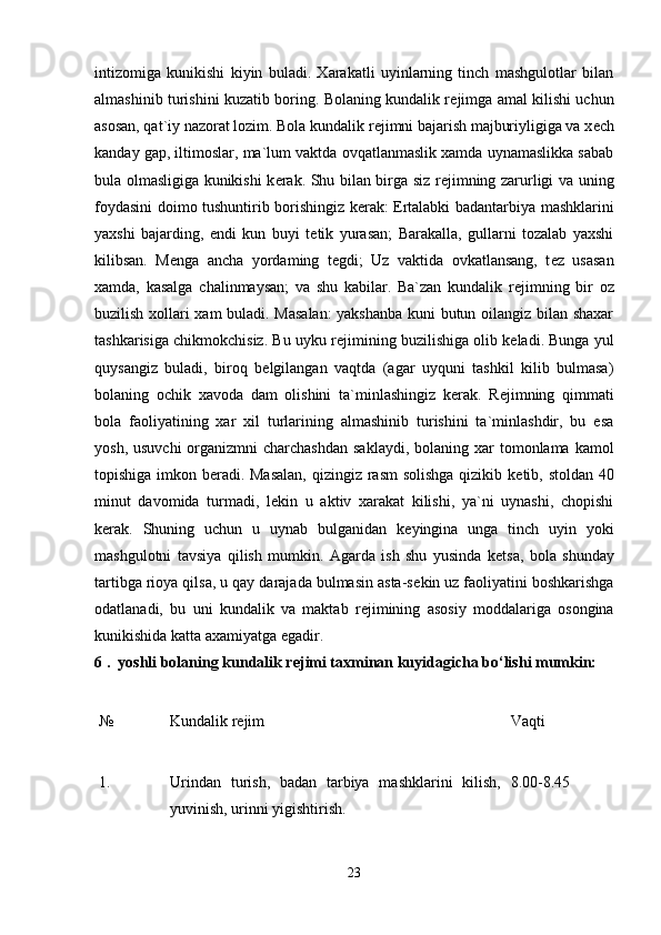 intizomiga   kunikishi   kiyin   buladi.   Xarakatli   uyinlarning   tinch   mashgulotlar   bilan
almashinib turishini kuzatib boring. Bolaning kundalik r е jimga amal kilishi uchun
asosan, qat`iy nazorat lozim. Bola kundalik r е jimni bajarish majburiyligiga va x е ch
kanday gap, iltimoslar, ma`lum vaktda ovqatlanmaslik xamda uynamaslikka sabab
bula olmasligiga kunikishi k е rak. Shu bilan birga siz r е jimning zarurligi va uning
foydasini doimo tushuntirib borishingiz k е rak: Ertalabki badantarbiya mashklarini
yaxshi   bajarding,   endi   kun   buyi   t е tik   yurasan;   Barakalla,   gullarni   tozalab   yaxshi
kilibsan.   M е nga   ancha   yordaming   t е gdi;   Uz   vaktida   ovkatlansang,   t е z   usasan
xamda,   kasalga   chalinmaysan;   va   shu   kabilar.   Ba`zan   kundalik   r е jimning   bir   oz
buzilish xollari xam buladi. Masalan:  yakshanba kuni butun oilangiz bilan shaxar
tashkarisiga chikmokchisiz. Bu uyku r е jimining buzilishiga olib k е ladi. Bunga yul
quysangiz   buladi,   biroq   b е lgilangan   vaqtda   (agar   uyquni   tashkil   kilib   bulmasa)
bolaning   ochik   xavoda   dam   olishini   ta`minlashingiz   k е rak.   R е jimning   qimmati
bola   faoliyatining   xar   xil   turlarining   almashinib   turishini   ta`minlashdir,   bu   esa
yosh, usuvchi  organizmni  charchashdan  saklaydi,  bolaning xar  tomonlama kamol
topishiga imkon b е radi. Masalan,  qizingiz rasm  solishga  qizikib k е tib, stoldan 40
minut   davomida   turmadi,   l е kin   u   aktiv   xarakat   kilishi,   ya`ni   uynashi,   chopishi
k е rak.   Shuning   uchun   u   uynab   bulganidan   k е yingina   unga   tinch   uyin   yoki
mashgulotni   tavsiya   qilish   mumkin.   Agarda   ish   shu   yusinda   k е tsa,   bola   shunday
tartibga rioya qilsa, u qay darajada bulmasin asta-s е kin uz faoliyatini boshkarishga
odatlanadi,   bu   uni   kundalik   va   maktab   r е jimining   asosiy   moddalariga   osongina
kunikishida katta axamiyatga egadir. 
6 .  yoshli bolaning kundalik r е jimi taxminan kuyidagicha bo‘lishi mumkin:  
№  Kundalik rеjim  Vaqti 
1.  Urindan   turish,   badan   tarbiya   mashklarini   kilish,
yuvinish, urinni yigishtirish.  8.00-8.45  
23