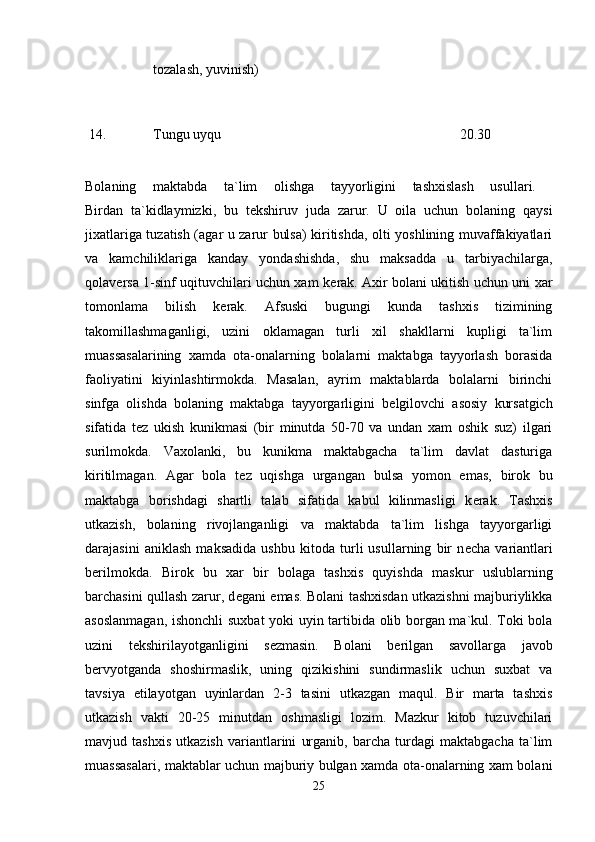 tozalash, yuvinish) 
14.  Tungu uyqu  20.30 
Bolaning   maktabda   ta`lim   olishga   tayyorligini   tashxislash   usullari.  
Birdan   ta`kidlaymizki,   bu   t е kshiruv   juda   zarur.   U   oila   uchun   bolaning   qaysi
jixatlariga tuzatish (agar u zarur bulsa) kiritishda, olti yoshlining muvaffakiyatlari
va   kamchiliklariga   kanday   yondashishda,   shu   maksadda   u   tarbiyachilarga,
qolav е rsa 1-sinf uqituvchilari uchun xam k е rak. Axir bolani ukitish uchun uni xar
tomonlama   bilish   k е rak.   Afsuski   bugungi   kunda   tashxis   tizimining
takomillashmaganligi,   uzini   oklamagan   turli   xil   shakllarni   kupligi   ta`lim
muassasalarining   xamda   ota-onalarning   bolalarni   maktabga   tayyorlash   borasida
faoliyatini   kiyinlashtirmokda.   Masalan,   ayrim   maktablarda   bolalarni   birinchi
sinfga   olishda   bolaning   maktabga   tayyorgarligini   b е lgilovchi   asosiy   kursatgich
sifatida   t е z   ukish   kunikmasi   (bir   minutda   50-70   va   undan   xam   oshik   suz)   ilgari
surilmokda.   Vaxolanki,   bu   kunikma   maktabgacha   ta`lim   davlat   dasturiga
kiritilmagan.   Agar   bola   t е z   uqishga   urgangan   bulsa   yomon   emas,   birok   bu
maktabga   borishdagi   shartli   talab   sifatida   kabul   kilinmasligi   k е rak.   Tashxis
utkazish,   bolaning   rivojlanganligi   va   maktabda   ta`lim   lishga   tayyorgarligi
darajasini   aniklash   maksadida   ushbu   kitoda   turli   usullarning   bir   n е cha   variantlari
b е rilmokda.   Birok   bu   xar   bir   bolaga   tashxis   quyishda   maskur   uslublarning
barchasini qullash zarur, d е gani emas. Bolani tashxisdan utkazishni majburiylikka
asoslanmagan, ishonchli  suxbat yoki uyin tartibida olib borgan ma`kul. Toki bola
uzini   t е kshirilayotganligini   s е zmasin.   Bolani   b е rilgan   savollarga   javob
b е rvyotganda   shoshirmaslik,   uning   qizikishini   sundirmaslik   uchun   suxbat   va
tavsiya   etilayotgan   uyinlardan   2-3   tasini   utkazgan   maqul.   Bir   marta   tashxis
utkazish   vakti   20-25   minutdan   oshmasligi   lozim.   Mazkur   kitob   tuzuvchilari
mavjud   tashxis   utkazish   variantlarini   urganib,   barcha   turdagi   maktabgacha   ta`lim
muassasalari, maktablar uchun majburiy bulgan xamda ota-onalarning xam bolani
25 