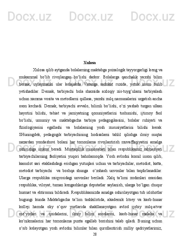                                                         Xulosa
             Xulosa qilib aytganda bolalarning maktabga psixalogik tayyorgarligi k е ng va
mukammal   bo‘lib   rivojlangan   bo‘lishi   darkor.   Bolalarga   qanchalik   yaxshi   bilim
b е rsak,   uylaymanki   ular   k е lajakda   Vatanga   sadokat   ruxida,   y е tuk   inson   bulib
y е tishadilar.   D е mak,   tarbiyachi   bola   shaxsida   axloqiy   xis-tuyg’ularni   tarbiyalash
uchun xamma vosita va m е todlarni qullasa, yaxshi xulq namunalarini urgatish ancha
oson   k е chadi.   Demak,   tarbiyachi   avvalo,   bilimli   bo‘lishi,   o‘zi   yashab   turgan   ulkan
hayotini   bilishi,   tabiat   va   jamiyatning   qonuniyatlarini   tushunishi,   ijtimoy   faol
bo‘lishi,   umumiy   va   maktabgacha   tarbiya   pedagogikasini,   bolalar   ruhiyati   va
fiziologiyasini   egallashi   va   bolalarning   yosh   xususiyatlarini   bilishi   kerak.
SHuningdek,   pedagogik   tarbiyachining   hodisalarni   tahlil   qilishga   ilmiy   nuqtai
nazardan   yondashuvi   bolani   har   tomonlama   rivojlantirish   muvaffaqiyatini   amalga
oshirishga   imkon   beradi.   Mustaqillik   munosabati   bilan   respublikamiz   rahbariyati
tarbiyachilarning   faoliyatini   yuqori   baholamoqda.   Yosh   avlodni   komil   inson   qilib,
kamolot sari  etaklashdagi  erishgan yutuqlari uchun va tarbiyachilar, metodist, katta,
metodist   tarbiyachi     va   boshqa   shunga     o‘xshash   unvonlar   bilan   taqdirlanadilar.
Ularga   respublika   miqyosidagi   unvonlar   beriladi.   Xalq   ta’limi   xodimlari   orasidan
respublika, viloyat, tuman kengashlariga deputatlar saylanish, ularga bo‘lgan chuqur
hurmat va ehtiromni bildiradi. Respublikamizda amalga oshirilayotgan tub islohotlar
bugungi   kunda   Maktabgacha   ta’lim   tashkilotida,   akademik   litsey   va   kasb-hunar
kolleji   hamda   oliy   o‘quv   yurtlarida   shakllanayotgan   avlod   ijobiy   xulq-atvor
me’yorlari   va   qoidalarini,   ilmiy   bilim   asoslarini,   kasb-hunar   malaka   va
ko‘nikmalarini   har   tomonlama   puxta   egallab   borishini   talab   qiladi.   Buning   uchun
o‘sib   kelayotgan   yosh   avlodni   bilimlar   bilan   qurollantirish   milliy   qadriyatlarimiz,
28 