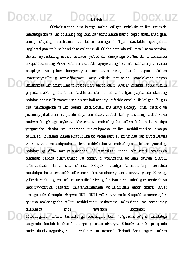 Kirish
                    O‘zbekistonda   amaliyotga   tatbiq   etilgan   uzluksiz   ta’lim   tizimida
maktabgacha ta’lim bolaning sog‘lom, har tomonlama kamol topib shakllanadigan,
uning   o‘qishga   intilishini   va   bilim   olishga   bo‘lgan   dastlabki   qiziqishini
uyg‘otadigan muhim bosqichga aylantirildi. O‘zbekistonda milliy ta’lim va tarbiya,
davlat   siyosatining   asosiy   ustuvor   yo‘nalishi   darajasiga   ko‘tarildi.   O‘zbekiston
Respublikasining   Prezidenti   Shavkat   Mirziyoyevning   bevosita   rahbarligida   ishlab
chiqilgan   va   jahon   hamjamiyati   tomonidan   keng   e’tirof   etilgan   “Ta’lim
konsepsiyasi”ning   muvaffaqiyatli   joriy   etilishi   natijasida   mamlakatda   noyob
uzluksiz ta’lim tizimining to‘rt bosqichi barpo etildi. Aytish kerakki, sobiq tuzum
paytida   maktabgacha   ta’lim   tashkiloti   ota-ona   ishda   bo‘lgan   paytlarida   ularning
bolalari asosan “bexavotir saqlab turiladigan joy” sifatida amal qilib kelgan. Bugun
esa   maktabgacha   ta’lim   bolani   intellektual,   ma’naviy-axloqiy,   etik,   estetik   va
jismoniy jihatlarini rivojlantirishga, uni shaxs sifatida tarbiyalashning dastlabki va
muhim   bo‘g‘iniga   aylandi.   Yurtimizda   maktabgacha   ta’lim   bola   yetti   yoshga
yetgunicha   davlat   va   nodavlat   maktabgacha   ta’lim   tashkilotlarida   amalga
oshiriladi. Bugungi kunda Respublika bo‘yicha jami 17 ming 200 dan ziyod Davlat
va   nodavlat   maktabgacha   ta’lim   tashkilotlarida   maktabgacha   ta’lim   yoshdagi
bolalarning   67%   tarbiyalanmoqda.   Mutaxassislar   inson   o‘z   umri   davomida
oladigan   barcha   bilimlarning   70   foizini   5   yoshgacha   bo‘lgan   davrda   olishini
ta’kidlashadi.   Endi   shu   o‘rinda   kelajak   avlodga   ta’lim-tarbiya   berishda
maktabgacha ta’lim tashkilotlarining o‘rni va ahamiyatini tasavvur qiling. Keyingi
yillarda   maktabgacha   ta’lim   tashkilotlarining   faoliyat   samaradorligini   oshirish   va
moddiy-texnika   bazasini   mustahkamlashga   yo‘naltirilgan   qator   tizimli   ishlar
amalga   oshirilmoqda.   Birgina   2020-2021   yillar   davomida   Respublikamizning   bir
qancha   maktabgacha   ta’lim   tashkilotlari   mukammal   ta’mirlandi   va   zamonaviy
talablarga   mos   ravishda   jihozlandi  
Maktabgacha   ta’lim   tashkilotiga   bormagan   bola   to‘g‘ridan-to‘g‘ri   maktabga
kelganda   dastlab   boshqa   bolalarga   qo‘shila   olmaydi.   Chunki   ular   ko‘proq   oila
muhitida ulg‘ayganligi sababli nisbatan tortinchoq bo‘lishadi. Maktabgacha ta’lim
3 