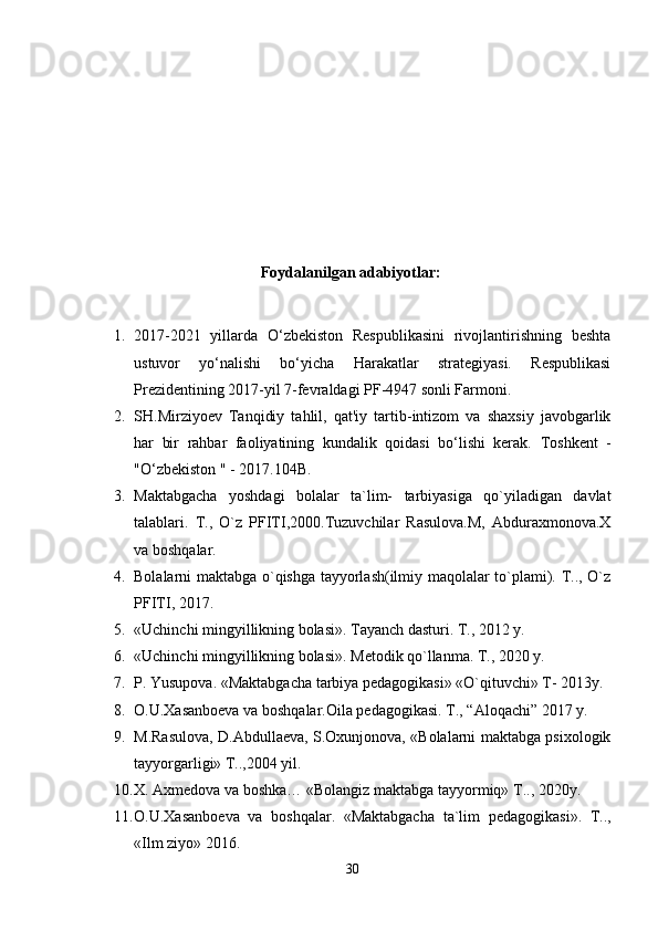 Foydalanilgan a dabiyotlar:  
1. 2017-2021   yillarda   O‘zbekiston   Respublikasini   rivojlantirishning   beshta
ustuvor   yo‘nalishi   bo‘yicha   Harakatlar   strategiyasi.   Respublikasi
Prezidentining 2017-yil 7-fevraldagi PF-4947 sonli Farmoni. 
2. SH.Mirziyoev   Tanqidiy   tahlil,   qat'iy   tartib-intizom   va   shaxsiy   javobgarlik
har   bir   rahbar   faoliyatining   kundalik   qoidasi   bo‘lishi   kerak.   Toshkent   -
"O‘zbekiston " - 2017.104B. 
3. Maktabgacha   yoshdagi   bolalar   ta`lim-   tarbiyasiga   qo`yiladigan   davlat
talablari.   T.,   O`z   PFITI,2000.Tuzuvchilar   Rasulova.M,   Abduraxmonova.X
va boshqalar. 
4. Bolalarni maktabga o`qishga tayyorlash(ilmiy maqolalar to`plami). T.., O`z
PFITI, 2017. 
5. «Uchinchi mingyillikning bolasi». Tayanch dasturi.  T., 2012 y. 
6. «Uchinchi mingyillikning bolasi». M е todik qo`llanma.  T., 2020 y. 
7. P. Yusupova. «Maktabgacha tarbiya pеdagogikasi» «O`qituvchi» T- 2013y. 
8. O.U.Xasanboеva va boshqalar.Oila pеdagogikasi. T., “Aloqachi” 2017 y. 
9. M.Rasulova, D.Abdullaеva, S.Oxunjonova, «Bolalarni maktabga psixologik
tayyorgarligi» T..,2004 yil. 
10. X. Axmеdova va boshka… «Bolangiz maktabga tayyormiq» T.., 2020y. 
11. O.U.Xasanbo е va   va   boshqalar.   «Maktabgacha   ta`lim   p е dagogikasi».   T..,
«Ilm ziyo» 2016. 
30 