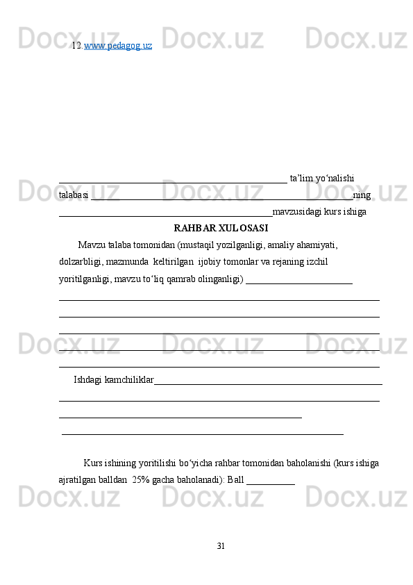 12. www.pedagog.uz     
_______________________________________________ ta’lim yo nalishi ʻ
talabasi ______________________________________________________ning 
____________________________________________mavzusidagi kurs ishiga 
RAHBAR XULOSASI
        Mavzu talaba tomonidan (mustaqil yozilganligi, amaliy ahamiyati, 
dolzarbligi, mazmunda  keltirilgan  ijobiy tomonlar va rejaning izchil 
yoritilganligi, mavzu to liq qamrab olinganligi) ______________________ 	
ʻ
__________________________________________________________________
__________________________________________________________________
__________________________________________________________________
__________________________________________________________________
__________________________________________________________________
      Ishdagi kamchiliklar_______________________________________________
__________________________________________________________________
__________________________________________________
 __________________________________________________________ 
Kurs ishining yoritilishi bo yicha rahbar tomonidan baholanishi (kurs ishiga 	
ʻ
ajratilgan balldan  25% gacha baholanadi): Ball __________ 
31 