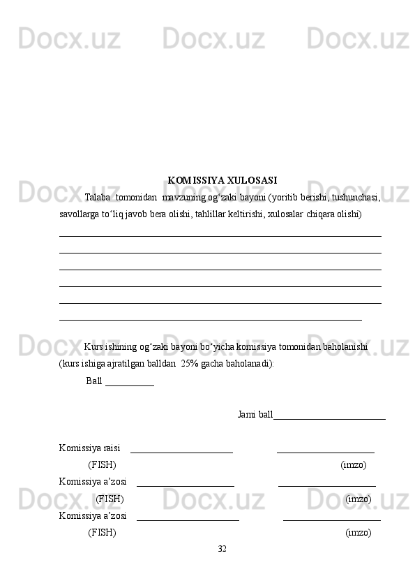 KOMISSIYA XULOSASI
Talaba  tomonidan  mavzuning og zaki bayoni (yoritib berishi, tushunchasi, ʻ
savollarga to liq javob bera olishi, tahlillar keltirishi, xulosalar chiqara olishi) 	
ʻ
__________________________________________________________________
__________________________________________________________________
__________________________________________________________________
__________________________________________________________________
__________________________________________________________________
______________________________________________________________
 
Kurs ishining og zaki bayoni bo yicha komissiya tomonidan baholanishi 	
ʻ ʻ
(kurs ishiga ajratilgan balldan  25% gacha baholanadi):
 Ball __________ 
Jami ball_______________________ 
Komissiya raisi    _____________________                  ____________________ 
            (FISH)                                                                                            (imzo) 
Komissiya a’zosi    ____________________                  ____________________ 
               (FISH)                                                                                           (imzo) 
Komissiya a’zosi    _____________________                  ____________________ 
            (FISH)                                                                                              (imzo)
32 