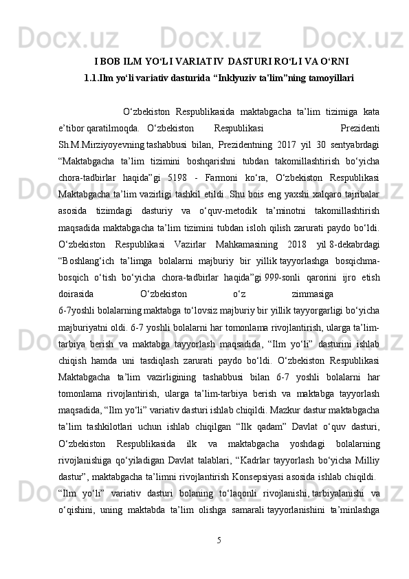 I  BOB ILM  YO‘LI VARIATIV  DASTURI RO‘LI VA O‘RNI
1.1.Ilm yo‘li variativ dasturida “Inklyuziv ta'lim”ning tamoyillari
                      O‘zbekiston   Respublikasida   maktabgacha   ta’lim   tizimiga   kata
e’tibor   qaratilmoqda.   O‘zbekiston     Respublikasi     Prezidenti
Sh.M.Mirziyoyevning   tashabbusi   bilan,   Prezidentning   2017   yil   30   sentyabrdagi
“Maktabgacha   ta’lim   tizimini   boshqarishni   tubdan   takomillashtirish   bo‘yicha
chora-tadbirlar   haqida”gi   5198   -   Farmoni   ko‘ra,   O‘zbekiston   Respublikasi
Maktabgacha  ta’lim  vazirligi  tashkil  etildi. Shu bois eng yaxshi  xalqaro tajribalar
asosida   tizimdagi   dasturiy   va   o‘quv-metodik   ta’minotni   takomillashtirish
maqsadida   maktabgacha   ta’lim   tizimini   tubdan   isloh   qilish   zarurati   paydo   bo‘ldi.
O‘zbekiston   Respublikasi   Vazirlar   Mahkamasining   2018   yil   8-dekabrdagi
“Boshlang‘ich   ta’limga   bolalarni   majburiy   bir   yillik   tayyorlashga   bosqichma-
bosqich   o‘tish   bo‘yicha   chora-tadbirlar   haqida”gi   999-sonli   qarorini   ijro   etish
doirasida   O‘zbekiston   o‘z   zimmasiga  
6-7yoshli bolalarning maktabga to‘lovsiz majburiy bir yillik tayyorgarligi bo‘yicha
majburiyatni oldi. 6-7 yoshli bolalarni har tomonlama rivojlantirish, ularga ta’lim-
tarbiya   berish   va   maktabga   tayyorlash   maqsadida,   “Ilm   yo‘li”   dasturini   ishlab
chiqish   hamda   uni   tasdiqlash   zarurati   paydo   bo‘ldi.   O‘zbekiston   Respublikasi
Maktabgacha   ta’lim   vazirligining   tashabbusi   bilan   6-7   yoshli   bolalarni   har
tomonlama   rivojlantirish,   ularga   ta’lim-tarbiya   berish   va   maktabga   tayyorlash
maqsadida, “Ilm yo‘li” variativ dasturi ishlab chiqildi. Mazkur dastur maktabgacha
ta’lim   tashkilotlari   uchun   ishlab   chiqilgan   “Ilk   qadam”   Davlat   o‘quv   dasturi,
O‘zbekiston   Respublikasida   ilk   va   maktabgacha   yoshdagi   bolalarning
rivojlanishiga   qo‘yiladigan   Davlat   talablari,   “Kadrlar   tayyorlash   bo‘yicha   Milliy
dastur”, maktabgacha ta’limni rivojlantirish Konsepsiyasi  asosida ishlab chiqildi.  
“Ilm   yo‘li”   variativ   dasturi   bolaning   to‘laqonli   rivojlanishi,   tarbiyalanishi   va
o‘qishini,   uning   maktabda   ta’lim   olishga   samarali   tayyorlanishini   ta’minlashga
5 