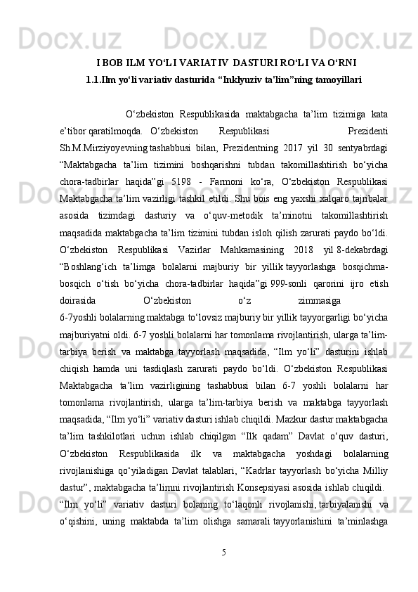 I  BOB ILM  YO‘LI VARIATIV  DASTURI RO‘LI VA O‘RNI
1.1.Ilm yo‘li variativ dasturida “Inklyuziv ta'lim”ning tamoyillari
                      O‘zbekiston   Respublikasida   maktabgacha   ta’lim   tizimiga   kata
e’tibor   qaratilmoqda.   O‘zbekiston     Respublikasi     Prezidenti
Sh.M.Mirziyoyevning   tashabbusi   bilan,   Prezidentning   2017   yil   30   sentyabrdagi
“Maktabgacha   ta’lim   tizimini   boshqarishni   tubdan   takomillashtirish   bo‘yicha
chora-tadbirlar   haqida”gi   5198   -   Farmoni   ko‘ra,   O‘zbekiston   Respublikasi
Maktabgacha  ta’lim  vazirligi  tashkil  etildi. Shu bois eng yaxshi  xalqaro tajribalar
asosida   tizimdagi   dasturiy   va   o‘quv-metodik   ta’minotni   takomillashtirish
maqsadida   maktabgacha   ta’lim   tizimini   tubdan   isloh   qilish   zarurati   paydo   bo‘ldi.
O‘zbekiston   Respublikasi   Vazirlar   Mahkamasining   2018   yil   8-dekabrdagi
“Boshlang‘ich   ta’limga   bolalarni   majburiy   bir   yillik   tayyorlashga   bosqichma-
bosqich   o‘tish   bo‘yicha   chora-tadbirlar   haqida”gi   999-sonli   qarorini   ijro   etish
doirasida   O‘zbekiston   o‘z   zimmasiga  
6-7yoshli bolalarning maktabga to‘lovsiz majburiy bir yillik tayyorgarligi bo‘yicha
majburiyatni oldi. 6-7 yoshli bolalarni har tomonlama rivojlantirish, ularga ta’lim-
tarbiya   berish   va   maktabga   tayyorlash   maqsadida,   “Ilm   yo‘li”   dasturini   ishlab
chiqish   hamda   uni   tasdiqlash   zarurati   paydo   bo‘ldi.   O‘zbekiston   Respublikasi
Maktabgacha   ta’lim   vazirligining   tashabbusi   bilan   6-7   yoshli   bolalarni   har
tomonlama   rivojlantirish,   ularga   ta’lim-tarbiya   berish   va   maktabga   tayyorlash
maqsadida, “Ilm yo‘li” variativ dasturi ishlab chiqildi. Mazkur dastur maktabgacha
ta’lim   tashkilotlari   uchun   ishlab   chiqilgan   “Ilk   qadam”   Davlat   o‘quv   dasturi,
O‘zbekiston   Respublikasida   ilk   va   maktabgacha   yoshdagi   bolalarning
rivojlanishiga   qo‘yiladigan   Davlat   talablari,   “Kadrlar   tayyorlash   bo‘yicha   Milliy
dastur”, maktabgacha ta’limni rivojlantirish Konsepsiyasi  asosida ishlab chiqildi.  
“Ilm   yo‘li”   variativ   dasturi   bolaning   to‘laqonli   rivojlanishi,   tarbiyalanishi   va
o‘qishini,   uning   maktabda   ta’lim   olishga   samarali   tayyorlanishini   ta’minlashga
5