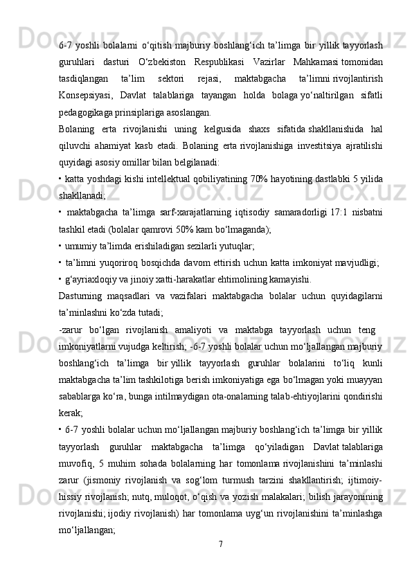 6-7   yoshli   bolalarni   o‘qitish   majburiy   boshlang‘ich   ta’limga   bir   yillik   tayyorlash
guruhlari   dasturi   O‘zbekiston   Respublikasi   Vazirlar   Mahkamasi   tomonidan
tasdiqlangan   ta’lim   sektori   rejasi,   maktabgacha   ta’limni   rivojlantirish
Konsepsiyasi,   Davlat   talablariga   tayangan   holda   bolaga   yo‘naltirilgan   sifatli
pedagogikaga prinsiplariga asoslangan. 
Bolaning   erta   rivojlanishi   uning   kelgusida   shaxs   sifatida   shakllanishida   hal
qiluvchi   ahamiyat   kasb   etadi.   Bolaning   erta   rivojlanishiga   investitsiya   ajratilishi
quyidagi asosiy omillar bilan   belgilanadi: 
• katta yoshdagi kishi intellektual qobiliyatining 70% hayotining   dastlabki 5 yilida
shakllanadi;  
•   maktabgacha   ta’limga   sarf-xarajatlarning   iqtisodiy   samaradorligi   17:1   nisbatni
tashkil etadi (bolalar qamrovi 50% kam bo‘lmaganda); 
• umumiy ta’limda erishiladigan sezilarli yutuqlar; 
• ta’limni  yuqoriroq bosqichda davom  ettirish uchun katta imkoniyat   mavjudligi;  
• g‘ayriaxloqiy va jinoiy xatti-harakatlar ehtimolining kamayishi. 
Dasturning   maqsadlari   va   vazifalari   maktabgacha   bolalar   uchun   quyidagilarni
ta’minlashni ko‘zda tutadi; 
-zarur   bo‘lgan   rivojlanish   amaliyoti   va   maktabga   tayyorlash   uchun   teng  
imkoniyatlarni vujudga keltirish; -6-7 yoshli bolalar uchun mo‘ljallangan majburiy
boshlang‘ich   ta’limga   bir   yillik   tayyorlash   guruhlar   bolalarini   to‘liq   kunli
maktabgacha ta’lim   tashkilotiga berish imkoniyatiga ega bo‘lmagan yoki muayyan
sabablarga ko‘ra,   bunga intilmaydigan ota-onalarning talab-ehtiyojlarini qondirishi
kerak;  
• 6-7 yoshli bolalar uchun mo‘ljallangan majburiy boshlang‘ich ta’limga bir yillik
tayyorlash   guruhlar   maktabgacha   ta’limga   qo‘yiladigan   Davlat   talablariga
muvofiq,   5   muhim   sohada   bolalarning   har   tomonlama   rivojlanishini   ta’minlashi
zarur   (jismoniy   rivojlanish   va   sog‘lom   turmush   tarzini   shakllantirish;   ijtimoiy-
hissiy  rivojlanish;  nutq,   muloqot, o‘qish  va yozish  malakalari;   bilish  jarayonining
rivojlanishi;   ijodiy   rivojlanish)   har   tomonlama   uyg‘un   rivojlanishini   ta’minlashga
mo‘ljallangan; 
7 