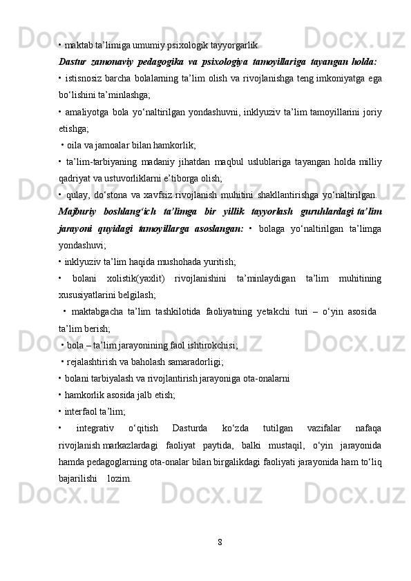 • maktab ta’limiga umumiy psixologik tayyorgarlik. 
Dastur   zamonaviy   pedagogika   va   psixologiya   tamoyillariga   tayangan   holda:  
•  istisnosiz   barcha   bolalarning   ta’lim   olish   va  rivojlanishga   teng   imkoniyatga  ega
bo‘lishini ta’minlashga; 
•   amaliyotga   bola   yo‘naltirilgan   yondashuvni,   inklyuziv   ta’lim   tamoyillarini   joriy
etishga;
 • oila va jamoalar bilan hamkorlik; 
•   ta’lim-tarbiyaning   madaniy   jihatdan   maqbul   uslublariga   tayangan   holda   milliy
qadriyat va ustuvorliklarni e’tiborga olish; 
•   qulay,   do‘stona   va   xavfsiz   rivojlanish   muhitini   shakllantirishga   yo‘naltirilgan.  
Majburiy   boshlang‘ich   ta’limga   bir   yillik   tayyorlash   guruhlardagi   ta’lim
jarayoni   quyidagi   tamoyillarga   asoslangan:   •   bolaga   yo‘naltirilgan   ta’limga
yondashuvi;  
• inklyuziv ta’lim haqida mushohada yuritish; 
•   bolani   xolistik(yaxlit)   rivojlanishini   ta’minlaydigan   ta’lim   muhitining
xususiyatlarini belgilash;
  •   maktabgacha   ta’lim   tashkilotida   faoliyatning   yetakchi   turi   –   o‘yin   asosida  
ta’lim berish;
 • bola – ta’lim jarayonining faol ishtirokchisi;
 • rejalashtirish va baholash samaradorligi; 
• bolani tarbiyalash va rivojlantirish jarayoniga ota-onalarni 
• hamkorlik asosida jalb etish; 
• interfaol ta’lim; 
•   integrativ   o‘qitish   Dasturda   ko‘zda   tutilgan   vazifalar   nafaqa
rivojlanish   markazlardagi   faoliyat   paytida,   balki   mustaqil,   o‘yin   jarayonida
hamda   pedagoglarning ota-onalar bilan birgalikdagi faoliyati jarayonida ham   to‘liq
bajarilishi lozim.  
8 