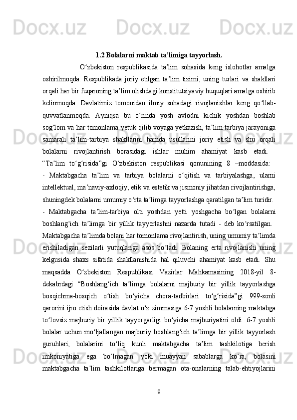   
1.2 Bolalarni maktab ta’limiga tayyorlash.
                      O zbekiston   respublikasida   ta lim   sohasida   keng   islohotlar   amalgaʻ ʼ
oshirilmoqda.   Respublikada   joriy   etilgan   ta lim   tizimi,   uning   turlari   va   shakllari	
ʼ
orqali har bir fuqaroning ta lim olishdagi konstitutsiyaviy huquqlari amalga oshirib	
ʼ
kelinmoqda.   Davlatimiz   tomonidan   ilmiy   sohadagi   rivojlanishlar   keng   qo llab-	
ʻ
quvvatlanmoqda.   Ayniqsa   bu   o rinda   yosh   avlodni   kichik   yoshdan   boshlab	
ʻ
sog lom va har tomonlama yetuk qilib voyaga yetkazish, ta lim-tarbiya jarayoniga	
ʻ ʼ
samarali   ta lim-tarbiya   shakllarini   hamda   usullarini   joriy   etish   va   shu   orqali	
ʼ
bolalarni   rivojlantirish   borasidagi   ishlar   muhim   ahamiyat   kasb   etadi.  
“Ta lim   to g risida”gi   O zbekiston   respublikasi   qonunining   8   –moddasida:  	
ʼ ʻ ʻ ʻ
-   Maktabgacha   ta lim   va   tarbiya   bolalarni   o qitish   va   tarbiyalashga,   ularni	
ʼ ʻ
intellektual, ma naviy-axloqiy, etik va estetik va jismoniy jihatdan rivojlantirishga,	
ʼ
shuningdek bolalarni umumiy o rta ta limga tayyorlashga qaratilgan ta lim turidir. 	
ʻ ʼ ʼ
-   Maktabgacha   ta lim-tarbiya   olti   yoshdan   yetti   yoshgacha   bo lgan   bolalarni	
ʼ ʻ
boshlang ich   ta limga   bir   yillik   tayyorlashni   nazarda   tutadi   -   deb   ko rsatilgan.  	
ʻ ʼ ʻ
Maktabgacha ta limda bolani har tomonlama rivojlantirish, uning umumiy ta limda	
ʼ ʼ
erishiladigan   sezilarli   yutuqlariga   asos   bo ladi.   Bolaning   erta   rivojlanishi   uning	
ʻ
kelgusida   shaxs   sifatida   shakllanishida   hal   qiluvchi   ahamiyat   kasb   etadi.   Shu
maqsadda   O zbekiston   Respublikasi   Vazirlar   Mahkamasining   2018-yil   8-	
ʻ
dekabrdagi   “Boshlang ich   ta limga   bolalarni   majburiy   bir   yillik   tayyorlashga	
ʻ ʼ
bosqichma-bosqich   o tish   bo yicha   chora-tadbirlari   to g risida”gi   999-sonli
ʻ ʻ ʻ ʻ
qarorini ijro etish doirasida davlat o z zimmasiga 6-7 yoshli bolalarning maktabga	
ʻ
to lovsiz   majburiy   bir   yillik   tayyorgarligi   bo yicha   majburiyatini   oldi.   6-7   yoshli	
ʻ ʻ
bolalar   uchun   mo ljallangan   majburiy   boshlang ich   ta limga   bir   yillik   tayyorlash	
ʻ ʻ ʼ
guruhlari,   bolalarini   to liq   kunli   maktabgacha   ta lim   tashkilotiga   berish	
ʻ ʼ
imkoniyatiga   ega   bo lmagan   yoki   muayyan   sabablarga   ko ra,   bolasini
ʻ ʻ
maktabgacha   ta lim   tashkilotlariga   bermagan   ota-onalarning   talab-ehtiyojlarini	
ʼ
9 