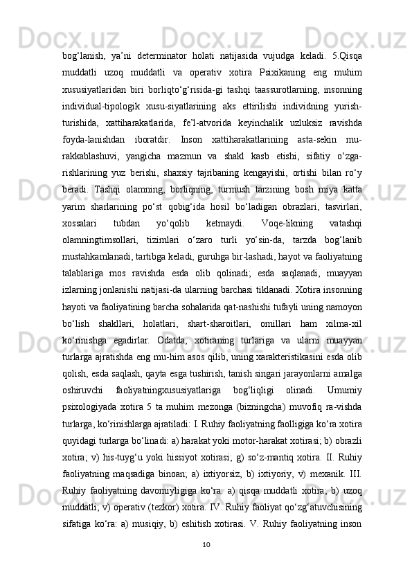 bog‘lanish,   ya’ni   determinator   holati   natijasida   vujudga   keladi.   5.Qisqa
muddatli   uzoq   muddatli   va   operativ   xotira   Psixikaning   eng   muhim
xususiyatlaridan   biri   borliqto‘g‘risida-gi   tashqi   taassurotlarning,   insonning
individual-tipologik   xusu-siyatlarining   aks   ettirilishi   individning   yurish-
turishida,   xattiharakatlarida,   fe’l-atvorida   keyinchalik   uzluksiz   ravishda
foyda-lanishdan   iboratdir.   Inson   xattiharakatlarining   asta-sekin   mu-
rakkablashuvi,   yangicha   mazmun   va   shakl   kasb   etishi,   sifatiy   o‘zga-
rishlarining   yuz   berishi,   shaxsiy   tajribaning   kengayishi,   ortishi   bilan   ro‘y
beradi.   Tashqi   olamning,   borliqning,   turmush   tarzining   bosh   miya   katta
yarim   sharlarining   po‘st   qobig‘ida   hosil   bo‘ladigan   obrazlari,   tasvirlari,
xossalari   tubdan   yo‘qolib   ketmaydi.   Voqe-likning   vatashqi
olamningtimsollari,   tizimlari   o‘zaro   turli   yo‘sin-da,   tarzda   bog‘lanib
mustahkamlanadi, tartibga keladi, guruhga bir-lashadi, hayot va faoliyatning
talablariga   mos   ravishda   esda   olib   qolinadi;   esda   saqlanadi,   muayyan
izlarning jonlanishi  natijasi-da ularning barchasi  tiklanadi. Xotira insonning
hayoti va faoliyatining barcha sohalarida qat-nashishi tufayli uning namoyon
bo‘lish   shakllari,   holatlari,   shart-sharoitlari,   omillari   ham   xilma-xil
ko‘rinishga   egadirlar.   Odatda,   xotiraning   turlariga   va   ularni   muayyan
turlarga ajratishda eng mu-him asos qilib, uning xarakteristikasini  esda olib
qolish, esda saqlash, qayta esga tushirish, tanish singari jarayonlarni amalga
oshiruvchi   faoliyatningxususiyatlariga   bog‘liqligi   olinadi.   Umumiy
psixologiyada   xotira   5   ta   muhim   mezonga   (bizningcha)   muvofiq   ra-vishda
turlarga, ko‘rinishlarga ajratiladi: I. Ruhiy faoliyatning faolligiga ko‘ra xotira
quyidagi turlarga bo‘linadi: a) harakat yoki motor-harakat xotirasi; b) obrazli
xotira;   v)   his-tuyg‘u   yoki   hissiyot   xotirasi;   g)   so‘z-mantiq   xotira.   II.   Ruhiy
faoliyatning   maqsadiga   binoan;   a)   ixtiyorsiz,   b)   ixtiyoriy,   v)   mexanik.   III.
Ruhiy   faoliyatning   davomiyligiga   ko‘ra:   a)   qisqa   muddatli   xotira;   b)   uzoq
muddatli; v) operativ (tezkor) xotira. IV. Ruhiy faoliyat qo‘zg‘atuvchisining
sifatiga   ko‘ra:   a)   musiqiy,   b)   eshitish   xotirasi.   V.   Ruhiy   faoliyatning   inson
10 