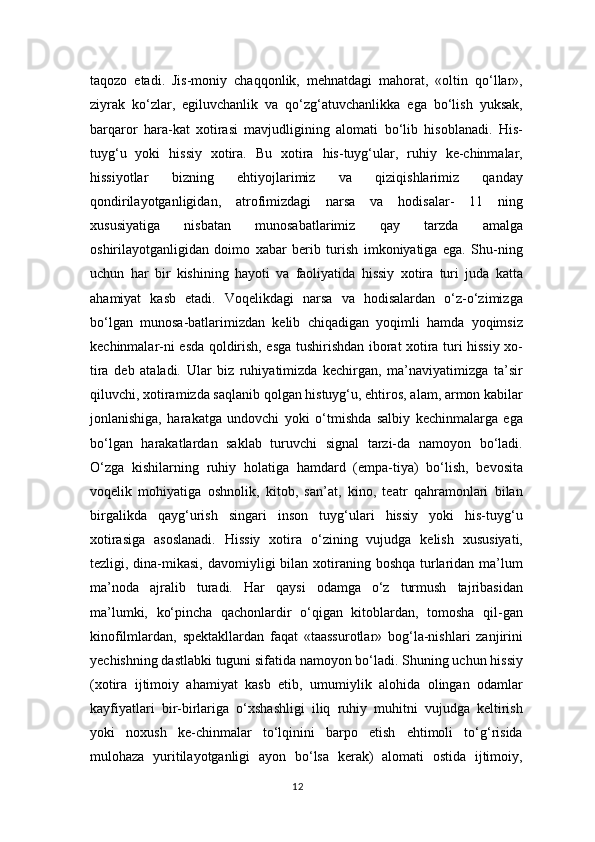 taqozo   etadi.   Jis-moniy   chaqqonlik,   mehnatdagi   mahorat,   «oltin   qo‘llar»,
ziyrak   ko‘zlar,   egiluvchanlik   va   qo‘zg‘atuvchanlikka   ega   bo‘lish   yuksak,
barqaror   hara-kat   xotirasi   mavjudligining   alomati   bo‘lib   hisoblanadi.   His-
tuyg‘u   yoki   hissiy   xotira.   Bu   xotira   his-tuyg‘ular,   ruhiy   ke-chinmalar,
hissiyotlar   bizning   ehtiyojlarimiz   va   qiziqishlarimiz   qanday
qondirilayotganligidan,   atrofimizdagi   narsa   va   hodisalar-   11   ning
xususiyatiga   nisbatan   munosabatlarimiz   qay   tarzda   amalga
oshirilayotganligidan   doimo   xabar   berib   turish   imkoniyatiga   ega.   Shu-ning
uchun   har   bir   kishining   hayoti   va   faoliyatida   hissiy   xotira   turi   juda   katta
ahamiyat   kasb   etadi.   Voqelikdagi   narsa   va   hodisalardan   o‘z-o‘zimizga
bo‘lgan   munosa-batlarimizdan   kelib   chiqadigan   yoqimli   hamda   yoqimsiz
kechinmalar-ni esda qoldirish, esga tushirishdan iborat xotira turi hissiy xo-
tira   deb   ataladi.   Ular   biz   ruhiyatimizda   kechirgan,   ma’naviyatimizga   ta’sir
qiluvchi, xotiramizda saqlanib qolgan histuyg‘u, ehtiros, alam, armon kabilar
jonlanishiga,   harakatga   undovchi   yoki   o‘tmishda   salbiy   kechinmalarga   ega
bo‘lgan   harakatlardan   saklab   turuvchi   signal   tarzi-da   namoyon   bo‘ladi.
O‘zga   kishilarning   ruhiy   holatiga   hamdard   (empa-tiya)   bo‘lish,   bevosita
voqelik   mohiyatiga   oshnolik,   kitob,   san’at,   kino,   teatr   qahramonlari   bilan
birgalikda   qayg‘urish   singari   inson   tuyg‘ulari   hissiy   yoki   his-tuyg‘u
xotirasiga   asoslanadi.   Hissiy   xotira   o‘zining   vujudga   kelish   xususiyati,
tezligi, dina-mikasi,  davomiyligi  bilan  xotiraning boshqa  turlaridan ma’lum
ma’noda   ajralib   turadi.   Har   qaysi   odamga   o‘z   turmush   tajribasidan
ma’lumki,   ko‘pincha   qachonlardir   o‘qigan   kitoblardan,   tomosha   qil-gan
kinofilmlardan,   spektakllardan   faqat   «taassurotlar»   bog‘la-nishlari   zanjirini
yechishning dastlabki tuguni sifatida namoyon bo‘ladi. Shuning uchun hissiy
(xotira   ijtimoiy   ahamiyat   kasb   etib,   umumiylik   alohida   olingan   odamlar
kayfiyatlari   bir-birlariga   o‘xshashligi   iliq   ruhiy   muhitni   vujudga   keltirish
yoki   noxush   ke-chinmalar   to‘lqinini   barpo   etish   ehtimoli   to‘g‘risida
mulohaza   yuritilayotganligi   ayon   bo‘lsa   kerak)   alomati   ostida   ijtimoiy,
12