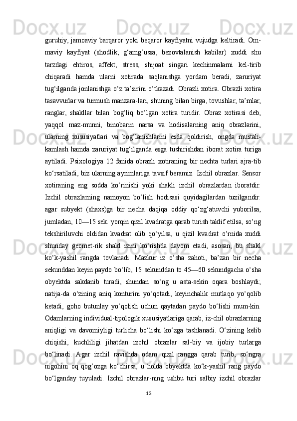 guruhiy,   jamoaviy   barqaror   yoki   beqaror   kayfiyatni   vujudga   keltiradi.   Om-
maviy   kayfiyat   (shodlik,   g‘amg‘ussa,   bezovtalanish   kabilar)   xuddi   shu
tarzdagi   ehtiros,   affekt,   stress,   shijoat   singari   kechinmalarni   kel-tirib
chiqaradi   hamda   ularni   xotirada   saqlanishga   yordam   beradi,   zaruriyat
tug‘ilganda jonlanishga o‘z ta’sirini o‘tkazadi. Obrazli xotira. Obrazli xotira
tasavvurlar va turmush manzara-lari, shuning bilan birga, tovushlar, ta’mlar,
ranglar,   shakllar   bilan   bog‘liq   bo‘lgan   xotira   turidir.   Obraz   xotirasi   deb,
yaqqol   maz-munni,   binobarin   narsa   va   hodisalarning   aniq   obrazlarini,
ularning   xususiyatlari   va   bog‘lanishlarini   esda   qoldirish,   ongda   mustah-
kamlash   hamda   zaruriyat   tug‘ilganda   esga   tushirishdan   iborat   xotira   turiga
aytiladi.   Psixologiya   12   fanida   obrazli   xotiraning   bir   nechta   turlari   ajra-tib
ko‘rsatiladi, biz ularning ayrimlariga tavsif  beramiz. Izchil  obrazlar. Sensor
xotiraning   eng   sodda   ko‘rinishi   yoki   shakli   izchil   obrazlardan   iboratdir.
Izchil   obrazlarning   namoyon   bo‘lish   hodisasi   quyidagilardan   tuzilgandir:
agar   subyekt   (shaxs)ga   bir   necha   daqiqa   oddiy   qo‘zg‘atuvchi   yuborilsa,
jumladan, 10—15 sek. yorqin qizil kvadratga qarab turish taklif etilsa, so‘ng
tekshiriluvchi   oldidan   kvadrat   olib   qo‘yilsa,   u   qizil   kvadrat   o‘rnida   xuddi
shunday   geomet-rik   shakl   izini   ko‘rishda   davom   etadi,   asosan,   bu   shakl
ko‘k-yashil   rangda   tovlanadi.   Mazkur   iz   o‘sha   zahoti,   ba’zan   bir   necha
sekunddan keyin paydo bo‘lib, 15 sekunddan to 45—60 sekundgacha o‘sha
obyektda   sakdanib   turadi,   shundan   so‘ng   u   asta-sekin   oqara   boshlaydi;
natija-da   o‘zining   aniq   konturini   yo‘qotadi,   keyinchalik   mutlaqo   yo‘qolib
ketadi,   goho   butunlay   yo‘qolish   uchun   qaytadan   paydo   bo‘lishi   mum-kin.
Odamlarning individual-tipologik xususiyatlariga qarab, iz-chil obrazlarning
aniqligi   va   davomiyligi   turlicha   bo‘lishi   ko‘zga   tashlanadi.   O‘zining   kelib
chiqishi,   kuchliligi   jihatdan   izchil   obrazlar   sal-biy   va   ijobiy   turlarga
bo‘linadi.   Agar   izchil   ravishda   odam   qizil   rangga   qarab   turib,   so‘ngra
nigohini   oq   qog‘ozga   ko‘chirsa,   u   holda   obyektda   ko‘k-yashil   rang   paydo
bo‘lganday   tuyuladi.   Izchil   obrazlar-ning   ushbu   turi   salbiy   izchil   obrazlar
13 