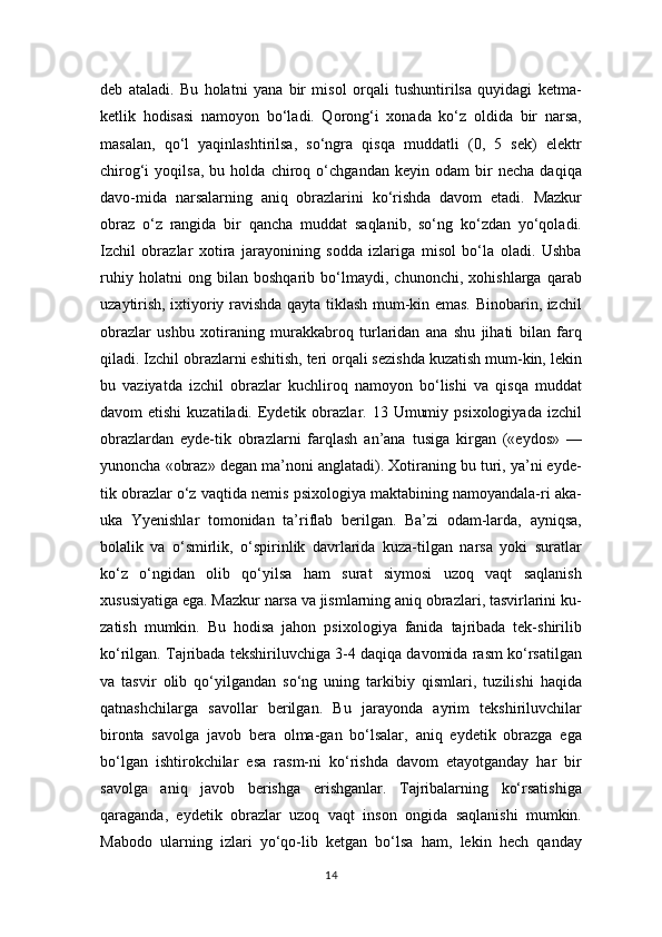 deb   ataladi.   Bu   holatni   yana   bir   misol   orqali   tushuntirilsa   quyidagi   ketma-
ketlik   hodisasi   namoyon   bo‘ladi.   Qorong‘i   xonada   ko‘z   oldida   bir   narsa,
masalan,   qo‘l   yaqinlashtirilsa,   so‘ngra   qisqa   muddatli   (0,   5   sek)   elektr
chirog‘i   yoqilsa,   bu   holda   chiroq   o‘chgandan   keyin   odam   bir   necha   daqiqa
davo-mida   narsalarning   aniq   obrazlarini   ko‘rishda   davom   etadi.   Mazkur
obraz   o‘z   rangida   bir   qancha   muddat   saqlanib,   so‘ng   ko‘zdan   yo‘qoladi.
Izchil   obrazlar   xotira   jarayonining   sodda   izlariga   misol   bo‘la   oladi.   Ushba
ruhiy   holatni   ong   bilan   boshqarib   bo‘lmaydi,   chunonchi,   xohishlarga   qarab
uzaytirish, ixtiyoriy ravishda qayta tiklash mum-kin emas. Binobarin, izchil
obrazlar   ushbu   xotiraning   murakkabroq   turlaridan   ana   shu   jihati   bilan   farq
qiladi. Izchil obrazlarni eshitish, teri orqali sezishda kuzatish mum-kin, lekin
bu   vaziyatda   izchil   obrazlar   kuchliroq   namoyon   bo‘lishi   va   qisqa   muddat
davom  etishi  kuzatiladi.  Eydetik  obrazlar. 13  Umumiy  psixologiyada  izchil
obrazlardan   eyde-tik   obrazlarni   farqlash   an’ana   tusiga   kirgan   («eydos»   —
yunoncha «obraz» degan ma’noni anglatadi). Xotiraning bu turi, ya’ni eyde-
tik obrazlar o‘z vaqtida nemis psixologiya maktabining namoyandala-ri aka-
uka   Yyenishlar   tomonidan   ta’riflab   berilgan.   Ba’zi   odam-larda,   ayniqsa,
bolalik   va   o‘smirlik,   o‘spirinlik   davrlarida   kuza-tilgan   narsa   yoki   suratlar
ko‘z   o‘ngidan   olib   qo‘yilsa   ham   surat   siymosi   uzoq   vaqt   saqlanish
xususiyatiga ega. Mazkur narsa va jismlarning aniq obrazlari, tasvirlarini ku-
zatish   mumkin.   Bu   hodisa   jahon   psixologiya   fanida   tajribada   tek-shirilib
ko‘rilgan. Tajribada tekshiriluvchiga 3-4 daqiqa davomida rasm ko‘rsatilgan
va   tasvir   olib   qo‘yilgandan   so‘ng   uning   tarkibiy   qismlari,   tuzilishi   haqida
qatnashchilarga   savollar   berilgan.   Bu   jarayonda   ayrim   tekshiriluvchilar
bironta   savolga   javob   bera   olma-gan   bo‘lsalar,   aniq   eydetik   obrazga   ega
bo‘lgan   ishtirokchilar   esa   rasm-ni   ko‘rishda   davom   etayotganday   har   bir
savolga   aniq   javob   berishga   erishganlar.   Tajribalarning   ko‘rsatishiga
qaraganda,   eydetik   obrazlar   uzoq   vaqt   inson   ongida   saqlanishi   mumkin.
Mabodo   ularning   izlari   yo‘qo-lib   ketgan   bo‘lsa   ham,   lekin   hech   qanday
14 