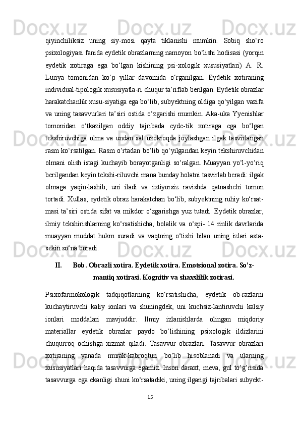 qiyinchiliksiz   uning   siy-mosi   qayta   tiklanishi   mumkin.   Sobiq   sho‘ro
psixologiyasi fanida eydetik obrazlarning namoyon bo‘lishi hodisasi (yorqin
eydetik   xotiraga   ega   bo‘lgan   kishining   psi-xologik   xususiyatlari)   A.   R.
Luriya   tomonidan   ko‘p   yillar   davomida   o‘rganilgan.   Eydetik   xotiraning
individual-tipologik xususiyatla-ri chuqur ta’riflab berilgan. Eydetik obrazlar
harakatchanlik xusu-siyatiga ega bo‘lib, subyektning oldiga qo‘yilgan vazifa
va  uning  tasavvurlari   ta’siri  ostida   o‘zgarishi   mumkin.  Aka-uka  Yyenishlar
tomonidan   o‘tkazilgan   oddiy   tajribada   eyde-tik   xotiraga   ega   bo‘lgan
tekshiruvchiga   olma   va   undan   sal   uzokroqda   joylashgan   ilgak   tasvirlangan
rasm ko‘rsatilgan. Rasm o‘rtadan bo‘lib qo‘yilgandan keyin tekshiruvchidan
olmani olish istagi  kuchayib borayotganligi  so‘ralgan. Muayyan  yo‘l-yo‘riq
berilgandan keyin tekshi-riluvchi mana bunday holatni tasvirlab beradi: ilgak
olmaga   yaqin-lashib,   uni   iladi   va   ixtiyorsiz   ravishda   qatnashchi   tomon
tortadi. Xullas, eydetik obraz harakatchan bo‘lib, subyektning ruhiy ko‘rsat-
masi  ta’siri  ostida sifat  va  mikdor  o‘zgarishga  yuz tutadi. Eydetik obrazlar,
ilmiy   tekshirishlarning   ko‘rsatishicha,   bolalik   va   o‘spi-   14   rinlik   davrlarida
muayyan   muddat   hukm   suradi   va   vaqtning   o‘tishi   bilan   uning   izlari   asta-
sekin so‘na boradi.
II. Bob.  О br а zli x о tir а . Eydetik x о tir а . Em о tsi о n а l x о tir а . So’z-
m а ntiq x о tir а si. K о gnitiv v а  sh а xslilik x о tir а si.
Psixofarmokologik   tadqiqotlarning   ko‘rsatishicha,   eydetik   ob-razlarni
kuchaytiruvchi   kaliy   ionlari   va   shuningdek,   uni   kuchsiz-lantiruvchi   kalsiy
ionlari   moddalari   mavjuddir.   Ilmiy   izlanishlarda   olingan   miqdoriy
materiallar   eydetik   obrazlar   paydo   bo‘lishining   psixologik   ildizlarini
chuqurroq   ochishga   xizmat   qiladi.   Tasavvur   obrazlari.   Tasavvur   obrazlari
xotiraning   yanada   murak-kabroqturi   bo‘lib   hisoblanadi   va   ularning
xususiyatlari  haqida   tasavvurga  egamiz.  Inson   daraxt,  meva,   gul   to‘g‘risida
tasavvurga ega ekanligi shuni ko‘rsatadiki, uning ilgarigi tajribalari subyekt-
15 