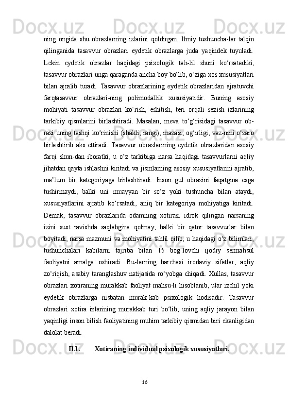 ning   ongida   shu   obrazlarning   izlarini   qoldirgan.   Ilmiy   tushuncha-lar   talqin
qilinganida   tasavvur   obrazlari   eydetik   obrazlarga   juda   yaqindek   tuyuladi.
Lekin   eydetik   obrazlar   haqidagi   psixologik   tah-lil   shuni   ko‘rsatadiki,
tasavvur obrazlari unga qaraganda ancha boy bo‘lib, o‘ziga xos xususiyatlari
bilan   ajralib   turadi.   Tasavvur   obrazlarining   eydetik   obrazlaridan   ajratuvchi
farqtasavvur   obrazlari-ning   polimodallik   xususiyatidir.   Buning   asosiy
mohiyati   tasavvur   obrazlari   ko‘rish,   eshitish,   teri   orqali   sezish   izlarining
tarkibiy   qismlarini   birlashtiradi.   Masalan,   meva   to‘g‘risidagi   tasavvur   ob-
razi uning tashqi ko‘rinishi (shakli, rangi), mazasi, og‘irligi, vaz-nini o‘zaro
birlashtirib   aks   ettiradi.   Tasavvur   obrazlarining   eydetik   obrazlaridan   asosiy
farqi   shun-dan   iboratki,   u   o‘z   tarkibiga   narsa   haqidagi   tasavvurlarni   aqliy
jihatdan qayta ishlashni kiritadi va jismlarning asosiy xususiyatlarini ajratib,
ma’lum   bir   kategoriyaga   birlashtiradi.   Inson   gul   obrazini   faqatgina   esga
tushirmaydi,   balki   uni   muayyan   bir   so‘z   yoki   tushuncha   bilan   ataydi,
xususiyatlarini   ajratib   ko‘rsatadi,   aniq   bir   kategoriya   mohiyatiga   kiritadi.
Demak,   tasavvur   obrazlarida   odamning   xotirasi   idrok   qilingan   narsaning
izini   sust   ravishda   saqlabgina   qolmay,   balki   bir   qator   tasavvurlar   bilan
boyitadi, narsa mazmuni va mohiyatini tahlil qilib, u haqidagi o‘z bilimlari,
tushunchalari   kabilarni   tajriba   bilan   15   bog‘lovchi   ijodiy   sermahsul
faoliyatni   amalga   oshiradi.   Bu-larning   barchasi   irodaviy   sifatlar,   aqliy
zo‘riqish,   asabiy   taranglashuv   natijasida   ro‘yobga   chiqadi.   Xullas,   tasavvur
obrazlari  xotiraning murakkab faoliyat  mahsu-li  hisoblanib, ular  izchil  yoki
eydetik   obrazlarga   nisbatan   murak-kab   psixologik   hodisadir.   Tasavvur
obrazlari   xotira   izlarining   murakkab   turi   bo‘lib,   uning   aqliy   jarayon   bilan
yaqinligi inson bilish faoliyatining muhim tarkibiy qismidan biri ekanligidan
dalolat beradi.
II.1. X о tir а ning individu а l psix о l о gik xususiyatl а ri.
16