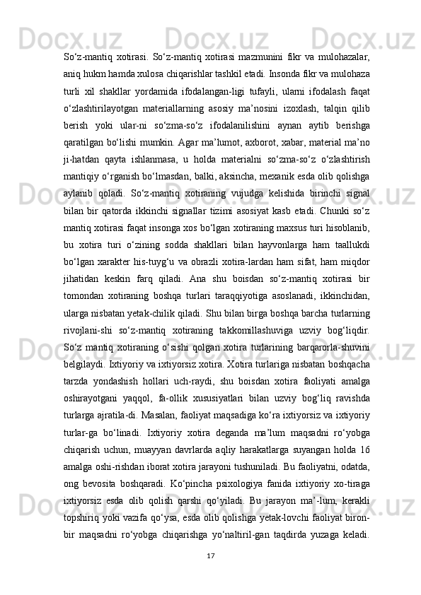 So‘z-mantiq   xotirasi.   So‘z-mantiq   xotirasi   mazmunini   fikr   va   mulohazalar,
aniq hukm hamda xulosa chiqarishlar tashkil etadi. Insonda fikr va mulohaza
turli   xil   shakllar   yordamida   ifodalangan-ligi   tufayli,   ularni   ifodalash   faqat
o‘zlashtirilayotgan   materiallarning   asosiy   ma’nosini   izoxlash,   talqin   qilib
berish   yoki   ular-ni   so‘zma-so‘z   ifodalanilishini   aynan   aytib   berishga
qaratilgan bo‘lishi mumkin. Agar ma’lumot, axborot, xabar, material ma’no
ji-hatdan   qayta   ishlanmasa,   u   holda   materialni   so‘zma-so‘z   o‘zlashtirish
mantiqiy o‘rganish bo‘lmasdan, balki, aksincha, mexanik esda olib qolishga
aylanib   qoladi.   So‘z-mantiq   xotiraning   vujudga   kelishida   birinchi   signal
bilan   bir   qatorda   ikkinchi   signallar   tizimi   asosiyat   kasb   etadi.   Chunki   so‘z
mantiq xotirasi faqat insonga xos bo‘lgan xotiraning maxsus turi hisoblanib,
bu   xotira   turi   o‘zining   sodda   shakllari   bilan   hayvonlarga   ham   taallukdi
bo‘lgan   xarakter   his-tuyg‘u   va   obrazli   xotira-lardan   ham   sifat,   ham   miqdor
jihatidan   keskin   farq   qiladi.   Ana   shu   boisdan   so‘z-mantiq   xotirasi   bir
tomondan   xotiraning   boshqa   turlari   taraqqiyotiga   asoslanadi,   ikkinchidan,
ularga nisbatan yetak-chilik qiladi. Shu bilan birga boshqa barcha turlarning
rivojlani-shi   so‘z-mantiq   xotiraning   takkomillashuviga   uzviy   bog‘liqdir.
So‘z   mantiq   xotiraning   o‘sishi   qolgan   xotira   turlarining   barqarorla-shuvini
belgilaydi. Ixtiyoriy va ixtiyorsiz xotira. Xotira turlariga nisbatan boshqacha
tarzda   yondashish   hollari   uch-raydi,   shu   boisdan   xotira   faoliyati   amalga
oshirayotgani   yaqqol,   fa-ollik   xususiyatlari   bilan   uzviy   bog‘liq   ravishda
turlarga ajratila-di. Masalan, faoliyat maqsadiga ko‘ra ixtiyorsiz va ixtiyoriy
turlar-ga   bo‘linadi.   Ixtiyoriy   xotira   deganda   ma’lum   maqsadni   ro‘yobga
chiqarish   uchun,   muayyan   davrlarda   aqliy   harakatlarga   suyangan   holda   16
amalga oshi-rishdan iborat xotira jarayoni tushuniladi. Bu faoliyatni, odatda,
ong   bevosita   boshqaradi.   Ko‘pincha   psixologiya   fanida   ixtiyoriy   xo-tiraga
ixtiyorsiz   esda   olib   qolish   qarshi   qo‘yiladi.   Bu   jarayon   ma’-lum,   kerakli
topshiriq yoki vazifa qo‘ysa, esda olib qolishga yetak-lovchi faoliyat biron-
bir   maqsadni   ro‘yobga   chiqarishga   yo‘naltiril-gan   taqdirda   yuzaga   keladi.
17