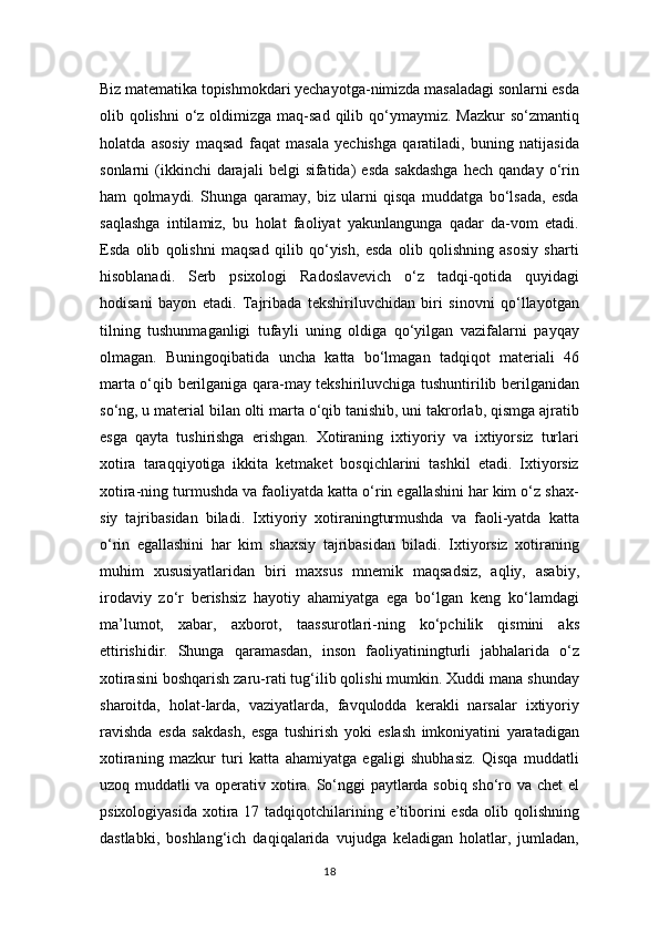 Biz matematika topishmokdari yechayotga-nimizda masaladagi sonlarni esda
olib qolishni  o‘z  oldimizga  maq-sad  qilib qo‘ymaymiz. Mazkur  so‘zmantiq
holatda   asosiy   maqsad   faqat   masala   yechishga   qaratiladi,   buning   natijasida
sonlarni   (ikkinchi  darajali  belgi  sifatida)   esda   sakdashga  hech   qanday  o‘rin
ham   qolmaydi.   Shunga   qaramay,   biz   ularni   qisqa   muddatga   bo‘lsada,   esda
saqlashga   intilamiz,   bu   holat   faoliyat   yakunlangunga   qadar   da-vom   etadi.
Esda   olib   qolishni   maqsad   qilib   qo‘yish,   esda   olib   qolishning   asosiy   sharti
hisoblanadi.   Serb   psixologi   Radoslavevich   o‘z   tadqi-qotida   quyidagi
hodisani   bayon   etadi.   Tajribada   tekshiriluvchidan   biri   sinovni   qo‘llayotgan
tilning   tushunmaganligi   tufayli   uning   oldiga   qo‘yilgan   vazifalarni   payqay
olmagan.   Buningoqibatida   uncha   katta   bo‘lmagan   tadqiqot   materiali   46
marta o‘qib berilganiga qara-may tekshiriluvchiga tushuntirilib berilganidan
so‘ng, u material bilan olti marta o‘qib tanishib, uni takrorlab, qismga ajratib
esga   qayta   tushirishga   erishgan.   Xotiraning   ixtiyoriy   va   ixtiyorsiz   turlari
xotira   taraqqiyotiga   ikkita   ketmaket   bosqichlarini   tashkil   etadi.   Ixtiyorsiz
xotira-ning turmushda va faoliyatda katta o‘rin egallashini har kim o‘z shax-
siy   tajribasidan   biladi.   Ixtiyoriy   xotiraningturmushda   va   faoli-yatda   katta
o‘rin   egallashini   har   kim   shaxsiy   tajribasidan   biladi.   Ixtiyorsiz   xotiraning
muhim   xususiyatlaridan   biri   maxsus   mnemik   maqsadsiz,   aqliy,   asabiy,
irodaviy   zo‘r   berishsiz   hayotiy   ahamiyatga   ega   bo‘lgan   keng   ko‘lamdagi
ma’lumot,   xabar,   axborot,   taassurotlari-ning   ko‘pchilik   qismini   aks
ettirishidir.   Shunga   qaramasdan,   inson   faoliyatiningturli   jabhalarida   o‘z
xotirasini boshqarish zaru-rati tug‘ilib qolishi mumkin. Xuddi mana shunday
sharoitda,   holat-larda,   vaziyatlarda,   favqulodda   kerakli   narsalar   ixtiyoriy
ravishda   esda   sakdash,   esga   tushirish   yoki   eslash   imkoniyatini   yaratadigan
xotiraning   mazkur   turi   katta   ahamiyatga   egaligi   shubhasiz.   Qisqa   muddatli
uzoq muddatli va operativ xotira. So‘nggi paytlarda sobiq sho‘ro va chet el
psixologiyasida  xotira 17 tadqiqotchilarining e’tiborini  esda  olib qolishning
dastlabki,   boshlang‘ich   daqiqalarida   vujudga   keladigan   holatlar,   jumladan,
18 