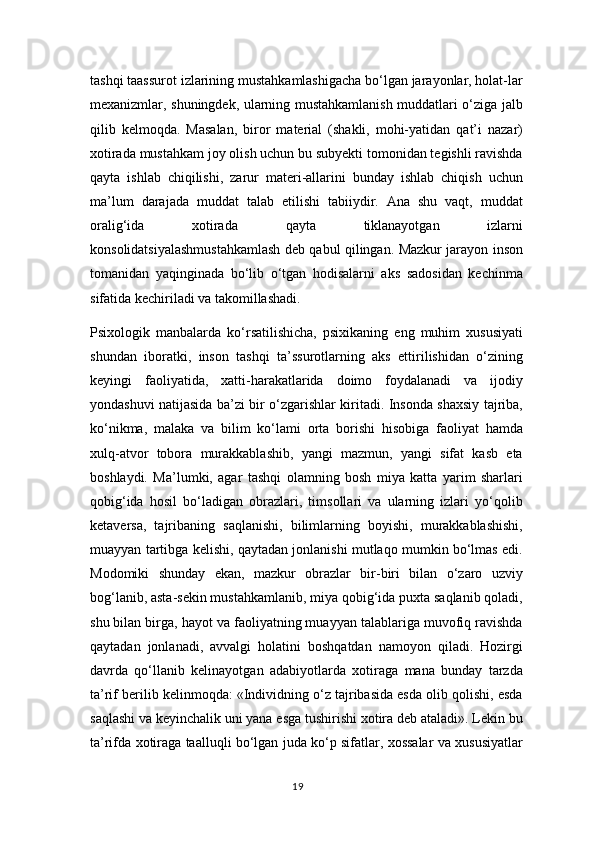 tashqi taassurot izlarining mustahkamlashigacha bo‘lgan jarayonlar, holat-lar
mexanizmlar, shuningdek, ularning mustahkamlanish muddatlari o‘ziga jalb
qilib   kelmoqda.   Masalan,   biror   material   (shakli,   mohi-yatidan   qat’i   nazar)
xotirada mustahkam joy olish uchun bu subyekti tomonidan tegishli ravishda
qayta   ishlab   chiqilishi,   zarur   materi-allarini   bunday   ishlab   chiqish   uchun
ma’lum   darajada   muddat   talab   etilishi   tabiiydir.   Ana   shu   vaqt,   muddat
oralig‘ida   xotirada   qayta   tiklanayotgan   izlarni
konsolidatsiyalashmustahkamlash deb qabul qilingan. Mazkur jarayon inson
tomanidan   yaqinginada   bo‘lib   o‘tgan   hodisalarni   aks   sadosidan   kechinma
sifatida kechiriladi va takomillashadi.
Psixologik   manbalarda   ko‘rsatilishicha,   psixikaning   eng   muhim   xususiyati
shundan   iboratki,   inson   tashqi   ta’ssurotlarning   aks   ettirilishidan   o‘zining
keyingi   faoliyatida,   xatti-harakatlarida   doimo   foydalanadi   va   ijodiy
yondashuvi natijasida ba’zi bir o‘zgarishlar kiritadi. Insonda shaxsiy tajriba,
ko‘nikma,   malaka   va   bilim   ko‘lami   orta   borishi   hisobiga   faoliyat   hamda
xulq-atvor   tobora   murakkablashib,   yangi   mazmun,   yangi   sifat   kasb   eta
boshlaydi.   Ma’lumki,   agar   tashqi   olamning   bosh   miya   katta   yarim   sharlari
qobig‘ida   hosil   bo‘ladigan   obrazlari,   timsollari   va   ularning   izlari   yo‘qolib
ketaversa,   tajribaning   saqlanishi,   bilimlarning   boyishi,   murakkablashishi,
muayyan tartibga kelishi, qaytadan jonlanishi mutlaqo mumkin bo‘lmas edi.
Modomiki   shunday   ekan,   mazkur   obrazlar   bir-biri   bilan   o‘zaro   uzviy
bog‘lanib, asta-sekin mustahkamlanib, miya qobig‘ida puxta saqlanib qoladi,
shu bilan birga, hayot va faoliyatning muayyan talablariga muvofiq ravishda
qaytadan   jonlanadi,   avvalgi   holatini   boshqatdan   namoyon   qiladi.   Hozirgi
davrda   qo‘llanib   kelinayotgan   adabiyotlarda   xotiraga   mana   bunday   tarzda
ta’rif berilib kelinmoqda: «Individning o‘z tajribasida esda olib qolishi, esda
saqlashi va keyinchalik uni yana esga tushirishi xotira deb ataladi». Lekin bu
ta’rifda xotiraga taalluqli bo‘lgan juda ko‘p sifatlar, xossalar va xususiyatlar
19 