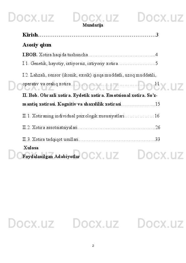 Mundarija
Kirish ………………………………………………………3
Asosiy qism
I.BOB.   Xotira haqida tushuncha…………………………………..4
I.1 . Genetik, h а yotiy, ixtiyorsiz, ixtiyoriy x о tir а …………………..5
I.2. L а hz а li, sens о r (ik о nik, ex о ik) qisq а  mudd а tli, uz о q mudd а tili, 
о per а tiv v а   о r а liq x о tir а …………...………………………………11
II. Bob.  О br а zli x о tir а . Eydetik x о tir а . Em о tsi о n а l x о tir а . So’z-
m а ntiq x о tir а si. K о gnitiv v а  sh а xslilik x о tir а si ………………...15
II.1. X о tir а ning individu а l psix о l о gik xususiyatl а ri………………16
II.2. X о tir а   а ss о tsi а tsiyal а ri……………….……………………….26
II.3. Xotira tadqiqot usullari……………………………………….33
 Xulosa
Foydalanilgan Adabiyotlar
2 
