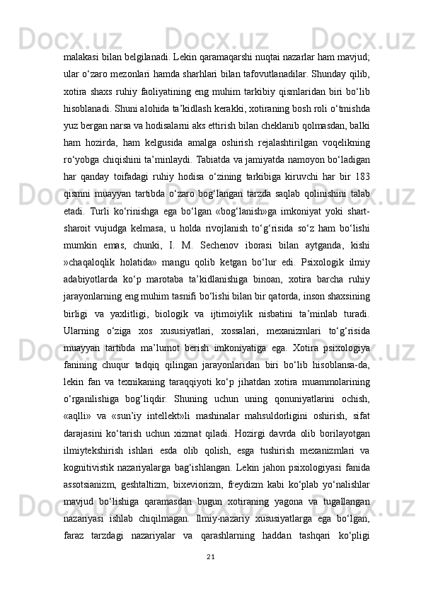 malakasi bilan belgilanadi. Lekin qaramaqarshi nuqtai nazarlar ham mavjud;
ular o‘zaro mezonlari hamda sharhlari bilan tafovutlanadilar. Shunday qilib,
xotira   shaxs   ruhiy   faoliyatining   eng   muhim   tarkibiy   qismlaridan   biri   bo‘lib
hisoblanadi. Shuni alohida ta’kidlash kerakki, xotiraning bosh roli o‘tmishda
yuz bergan narsa va hodisalarni aks ettirish bilan cheklanib qolmasdan, balki
ham   hozirda,   ham   kelgusida   amalga   oshirish   rejalashtirilgan   voqelikning
ro‘yobga chiqishini ta’minlaydi. Tabiatda va jamiyatda namoyon bo‘ladigan
har   qanday   toifadagi   ruhiy   hodisa   o‘zining   tarkibiga   kiruvchi   har   bir   183
qismni   muayyan   tartibda   o‘zaro   bog‘langan   tarzda   saqlab   qolinishini   talab
etadi.   Turli   ko‘rinishga   ega   bo‘lgan   «bog‘lanish»ga   imkoniyat   yoki   shart-
sharoit   vujudga   kelmasa,   u   holda   rivojlanish   to‘g‘risida   so‘z   ham   bo‘lishi
mumkin   emas,   chunki,   I.   M.   Sechenov   iborasi   bilan   aytganda,   kishi
»chaqaloqlik   holatida»   mangu   qolib   ketgan   bo‘lur   edi.   Psixologik   ilmiy
adabiyotlarda   ko‘p   marotaba   ta’kidlanishiga   binoan,   xotira   barcha   ruhiy
jarayonlarning eng muhim tasnifi bo‘lishi bilan bir qatorda, inson shaxsining
birligi   va   yaxlitligi,   biologik   va   ijtimoiylik   nisbatini   ta’minlab   turadi.
Ularning   o‘ziga   xos   xususiyatlari,   xossalari,   mexanizmlari   to‘g‘risida
muayyan   tartibda   ma’lumot   berish   imkoniyatiga   ega.   Xotira   psixologiya
fanining   chuqur   tadqiq   qilingan   jarayonlaridan   biri   bo‘lib   hisoblansa-da,
lekin   fan   va   texnikaning   taraqqiyoti   ko‘p   jihatdan   xotira   muammolarining
o‘rganilishiga   bog‘liqdir.   Shuning   uchun   uning   qonuniyatlarini   ochish,
«aqlli»   va   «sun’iy   intellekt»li   mashinalar   mahsuldorligini   oshirish,   sifat
darajasini   ko‘tarish   uchun   xizmat   qiladi.   Hozirgi   davrda   olib   borilayotgan
ilmiytekshirish   ishlari   esda   olib   qolish,   esga   tushirish   mexanizmlari   va
kognitivistik   nazariyalarga   bag‘ishlangan.   Lekin   jahon   psixologiyasi   fanida
assotsianizm,   geshtaltizm,   bixeviorizm,   freydizm   kabi   ko‘plab   yo‘nalishlar
mavjud   bo‘lishiga   qaramasdan   bugun   xotiraning   yagona   va   tugallangan
nazariyasi   ishlab   chiqilmagan.   Ilmiy-nazariy   xususiyatlarga   ega   bo‘lgan,
faraz   tarzdagi   nazariyalar   va   qarashlarning   haddan   tashqari   ko‘pligi
21 