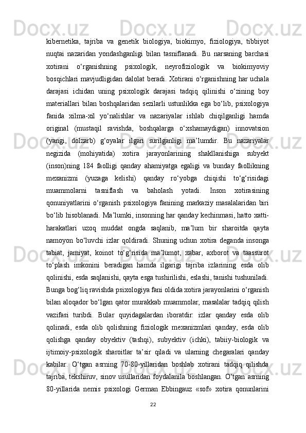 kibernetika,   tajriba   va   genetik   biologiya,   biokimyo,   fiziologiya,   tibbiyot
nuqtai   nazaridan   yondashganligi   bilan   tasniflanadi.   Bu   narsaning   barchasi
xotirani   o‘rganishning   psixologik,   neyrofiziologik   va   biokimyoviy
bosqichlari  mavjudligidan  dalolat  beradi.  Xotirani   o‘rganishning  har  uchala
darajasi   ichidan   uning   psixologik   darajasi   tadqiq   qilinishi   o‘zining   boy
materiallari   bilan   boshqalaridan   sezilarli   ustunlikka   ega   bo‘lib,   psixologiya
fanida   xilma-xil   yo‘nalishlar   va   nazariyalar   ishlab   chiqilganligi   hamda
original   (mustaqil   ravishda,   boshqalarga   o‘xshamaydigan)   innovatsion
(yangi,   dolzarb)   g‘oyalar   ilgari   surilganligi   ma’lumdir.   Bu   nazariyalar
negizida   (mohiyatida)   xotira   jarayonlarining   shakllanishiga   subyekt
(inson)ning   184   faolligi   qanday   ahamiyatga   egaligi   va   bunday   faollikning
mexanizmi   (yuzaga   kelishi)   qanday   ro‘yobga   chiqishi   to‘g‘risidagi
muammolarni   tasniflash   va   baholash   yotadi.   Inson   xotirasining
qonuniyatlarini   o‘rganish   psixologiya   fanining   markaziy   masalalaridan   biri
bo‘lib hisoblanadi. Ma’lumki, insonning har qanday kechinmasi, hatto xatti-
harakatlari   uzoq   muddat   ongda   saqlanib,   ma’lum   bir   sharoitda   qayta
namoyon   bo‘luvchi   izlar   qoldiradi.   Shuning   uchun   xotira   deganda   insonga
tabiat,   jamiyat,   koinot   to‘g‘risida   ma’lumot,   xabar,   axborot   va   taassurot
to‘plash   imkonini   beradigan   hamda   ilgarigi   tajriba   izlarining   esda   olib
qolinishi, esda saqlanishi, qayta esga tushirilishi, eslashi, tanishi tushuniladi.
Bunga bog‘liq ravishda psixologiya fani oldida xotira jarayonlarini o‘rganish
bilan aloqador bo‘lgan qator murakkab muammolar, masalalar  tadqiq qilish
vazifasi   turibdi.   Bular   quyidagalardan   iboratdir:   izlar   qanday   esda   olib
qolinadi,   esda   olib   qolishning   fiziologik   mexanizmlari   qanday,   esda   olib
qolishga   qanday   obyektiv   (tashqi),   subyektiv   (ichki),   tabiiy-biologik   va
ijtimoiy-psixologik   sharoitlar   ta’sir   qiladi   va   ularning   chegaralari   qanday
kabilar.   O‘tgan   asrning   70-80-yillaridan   boshlab   xotirani   tadqiq   qilishda
tajriba,   tekshiruv,   sinov  usullaridan   foydalanila  boshlangan.   O‘tgan   asrning
80-yillarida   nemis   psixologi   German   Ebbingauz   «sof»   xotira   qonunlarini
22 