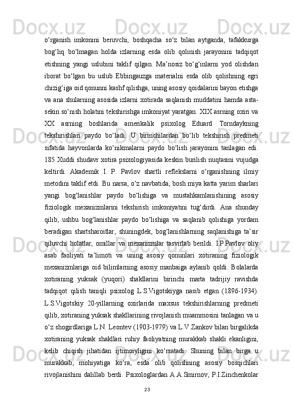 o‘rganish   imkonini   beruvchi,   boshqacha   so‘z   bilan   aytganda,   tafakkurga
bog‘liq   bo‘lmagan   holda   izlarning   esda   olib   qolinish   jarayonini   tadqiqot
etishning   yangi   uslubini   taklif   qilgan.   Ma’nosiz   bo‘g‘inlarni   yod   olishdan
iborat   bo‘lgan   bu   uslub   Ebbingauzga   materialni   esda   olib   qolishning   egri
chizig‘iga oid qonunni kashf qilishga, uning asosiy qoidalarini bayon etishga
va   ana   shularning   asosida   izlarni   xotirada   saqlanish   muddatini   hamda   asta-
sekin so‘nish holatini tekshirishga imkoniyat yaratgan. XIX asrning oxiri va
XX   asrning   boshlarida   amerikalik   psixolog   Eduard   Torndaykning
tekshirishlari   paydo   bo‘ladi.   U   birinchilardan   bo‘lib   tekshirish   predmeti
sifatida   hayvonlarda   ko‘nikmalarni   paydo   bo‘lish   jarayonini   tanlagan   edi.
185 Xuddi shudavr xotira psixologiyasida keskin burilish nuqtasini vujudga
keltirdi.   Akademik   I.   P.   Pavlov   shartli   reflekslarni   o‘rganishning   ilmiy
metodini taklif etdi. Bu narsa, o‘z navbatida, bosh miya katta yarim sharlari
yangi   bog‘lanishlar   paydo   bo‘lishiga   va   mustahkamlanishining   asosiy
fiziologik   mexanizmlarini   tekshirish   imkoniyatini   tug‘dirdi.   Ana   shunday
qilib,   ushbu   bog‘lanishlar   paydo   bo‘lishiga   va   saqlanib   qolishiga   yordam
beradigan   shartsharoitlar,   shuningdek,   bog‘lanishlarning   saqlanishiga   ta’sir
qiluvchi   holatlar,   omillar   va   mexanizmlar   tasvirlab   berildi.   I.P.Pavlov   oliy
asab   faoliyati   ta’limoti   va   uning   asosiy   qonunlari   xotiraning   fiziologik
mexanizmlariga   oid   bilimlarning   asosiy   manbaiga   aylanib   qoldi.   Bolalarda
xotiraning   yuksak   (yuqori)   shakllarini   birinchi   marta   tadrijiy   ravishda
tadqiqot   qilish   taniqli   psixolog   L.S.Vigotskiyga   nasib   etgan   (1896-1934).
L.S.Vigotskiy   20-yillarning   oxirlarida   maxsus   tekshirishlarning   predmeti
qilib, xotiraning yuksak shakllarining rivojlanish muammosini tanlagan va u
o‘z shogirdlariga L.N. Leontev (1903-1979) va L.V.Zankov bilan birgalikda
xotiraning   yuksak   shakllari   ruhiy   faoliyatning   murakkab   shakli   ekanligini,
kelib   chiqish   jihatidan   ijtimoiyligini   ko‘rsatadi.   Shuning   bilan   birga   u
murakkab,   mohiyatiga   ko‘ra,   esda   olib   qolishning   asosiy   bosqichlari
rivojlanishini   dalillab   berdi.   Psixologlardan   A.A.Smirnov,   P.I.Zinchenkolar
23 