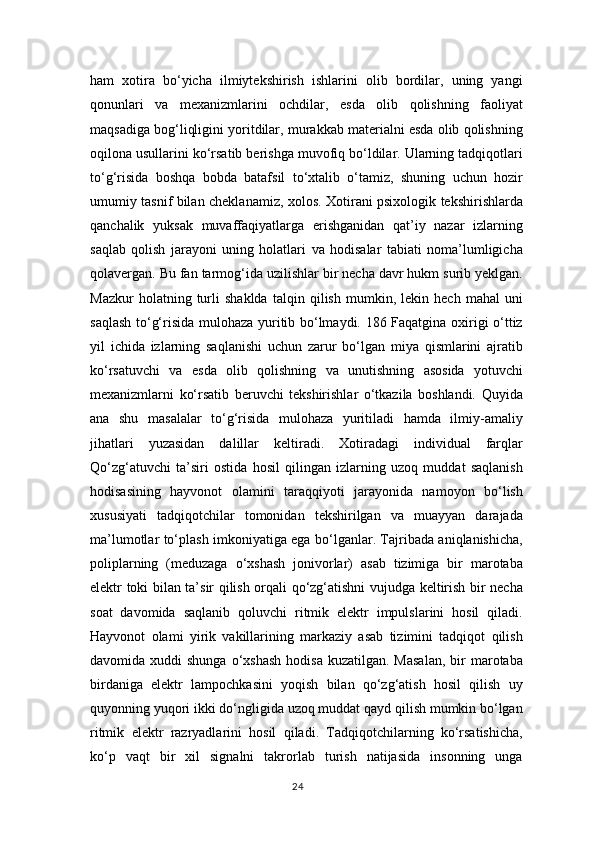 ham   xotira   bo‘yicha   ilmiytekshirish   ishlarini   olib   bordilar,   uning   yangi
qonunlari   va   mexanizmlarini   ochdilar,   esda   olib   qolishning   faoliyat
maqsadiga bog‘liqligini yoritdilar, murakkab materialni esda olib qolishning
oqilona usullarini ko‘rsatib berishga muvofiq bo‘ldilar. Ularning tadqiqotlari
to‘g‘risida   boshqa   bobda   batafsil   to‘xtalib   o‘tamiz,   shuning   uchun   hozir
umumiy tasnif bilan cheklanamiz, xolos. Xotirani psixologik tekshirishlarda
qanchalik   yuksak   muvaffaqiyatlarga   erishganidan   qat’iy   nazar   izlarning
saqlab   qolish   jarayoni   uning   holatlari   va   hodisalar   tabiati   noma’lumligicha
qolavergan. Bu fan tarmog‘ida uzilishlar bir necha davr hukm surib yeklgan.
Mazkur   holatning   turli   shaklda   talqin   qilish   mumkin,   lekin   hech   mahal   uni
saqlash to‘g‘risida mulohaza yuritib bo‘lmaydi. 186 Faqatgina oxirigi o‘ttiz
yil   ichida   izlarning   saqlanishi   uchun   zarur   bo‘lgan   miya   qismlarini   ajratib
ko‘rsatuvchi   va   esda   olib   qolishning   va   unutishning   asosida   yotuvchi
mexanizmlarni   ko‘rsatib   beruvchi   tekshirishlar   o‘tkazila   boshlandi.   Quyida
ana   shu   masalalar   to‘g‘risida   mulohaza   yuritiladi   hamda   ilmiy-amaliy
jihatlari   yuzasidan   dalillar   keltiradi.   Xotiradagi   individual   farqlar
Qo‘zg‘atuvchi   ta’siri   ostida   hosil   qilingan   izlarning   uzoq   muddat   saqlanish
hodisasining   hayvonot   olamini   taraqqiyoti   jarayonida   namoyon   bo‘lish
xususiyati   tadqiqotchilar   tomonidan   tekshirilgan   va   muayyan   darajada
ma’lumotlar to‘plash imkoniyatiga ega bo‘lganlar. Tajribada aniqlanishicha,
poliplarning   (meduzaga   o‘xshash   jonivorlar)   asab   tizimiga   bir   marotaba
elektr toki bilan ta’sir qilish orqali qo‘zg‘atishni vujudga keltirish bir necha
soat   davomida   saqlanib   qoluvchi   ritmik   elektr   impulslarini   hosil   qiladi.
Hayvonot   olami   yirik   vakillarining   markaziy   asab   tizimini   tadqiqot   qilish
davomida xuddi   shunga  o‘xshash  hodisa  kuzatilgan.  Masalan,  bir  marotaba
birdaniga   elektr   lampochkasini   yoqish   bilan   qo‘zg‘atish   hosil   qilish   uy
quyonning yuqori ikki do‘ngligida uzoq muddat qayd qilish mumkin bo‘lgan
ritmik   elektr   razryadlarini   hosil   qiladi.   Tadqiqotchilarning   ko‘rsatishicha,
ko‘p   vaqt   bir   xil   signalni   takrorlab   turish   natijasida   insonning   unga
24 