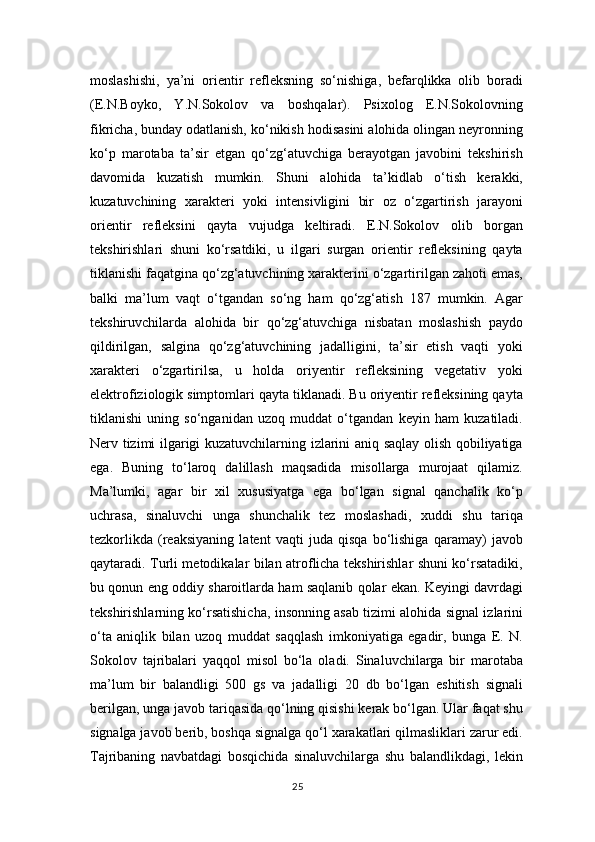 moslashishi,   ya’ni   orientir   refleksning   so‘nishiga,   befarqlikka   olib   boradi
(E.N.Boyko,   Y.N.Sokolov   va   boshqalar).   Psixolog   E.N.Sokolovning
fikricha, bunday odatlanish, ko‘nikish hodisasini alohida olingan neyronning
ko‘p   marotaba   ta’sir   etgan   qo‘zg‘atuvchiga   berayotgan   javobini   tekshirish
davomida   kuzatish   mumkin.   Shuni   alohida   ta’kidlab   o‘tish   kerakki,
kuzatuvchining   xarakteri   yoki   intensivligini   bir   oz   o‘zgartirish   jarayoni
orientir   refleksini   qayta   vujudga   keltiradi.   E.N.Sokolov   olib   borgan
tekshirishlari   shuni   ko‘rsatdiki,   u   ilgari   surgan   orientir   refleksining   qayta
tiklanishi faqatgina qo‘zg‘atuvchining xarakterini o‘zgartirilgan zahoti emas,
balki   ma’lum   vaqt   o‘tgandan   so‘ng   ham   qo‘zg‘atish   187   mumkin.   Agar
tekshiruvchilarda   alohida   bir   qo‘zg‘atuvchiga   nisbatan   moslashish   paydo
qildirilgan,   salgina   qo‘zg‘atuvchining   jadalligini,   ta’sir   etish   vaqti   yoki
xarakteri   o‘zgartirilsa,   u   holda   oriyentir   refleksining   vegetativ   yoki
elektrofiziologik simptomlari qayta tiklanadi. Bu oriyentir refleksining qayta
tiklanishi   uning   so‘nganidan   uzoq   muddat   o‘tgandan   keyin   ham   kuzatiladi.
Nerv tizimi ilgarigi kuzatuvchilarning izlarini aniq saqlay olish qobiliyatiga
ega.   Buning   to‘laroq   dalillash   maqsadida   misollarga   murojaat   qilamiz.
Ma’lumki,   agar   bir   xil   xususiyatga   ega   bo‘lgan   signal   qanchalik   ko‘p
uchrasa,   sinaluvchi   unga   shunchalik   tez   moslashadi,   xuddi   shu   tariqa
tezkorlikda   (reaksiyaning   latent   vaqti   juda   qisqa   bo‘lishiga   qaramay)   javob
qaytaradi. Turli metodikalar bilan atroflicha tekshirishlar shuni ko‘rsatadiki,
bu qonun eng oddiy sharoitlarda ham saqlanib qolar ekan. Keyingi davrdagi
tekshirishlarning ko‘rsatishicha, insonning asab tizimi alohida signal izlarini
o‘ta   aniqlik   bilan   uzoq   muddat   saqqlash   imkoniyatiga   egadir,   bunga   E.   N.
Sokolov   tajribalari   yaqqol   misol   bo‘la   oladi.   Sinaluvchilarga   bir   marotaba
ma’lum   bir   balandligi   500   gs   va   jadalligi   20   db   bo‘lgan   eshitish   signali
berilgan, unga javob tariqasida qo‘lning qisishi kerak bo‘lgan. Ular faqat shu
signalga javob berib, boshqa signalga qo‘l xarakatlari qilmasliklari zarur edi.
Tajribaning   navbatdagi   bosqichida   sinaluvchilarga   shu   balandlikdagi,   lekin
25 