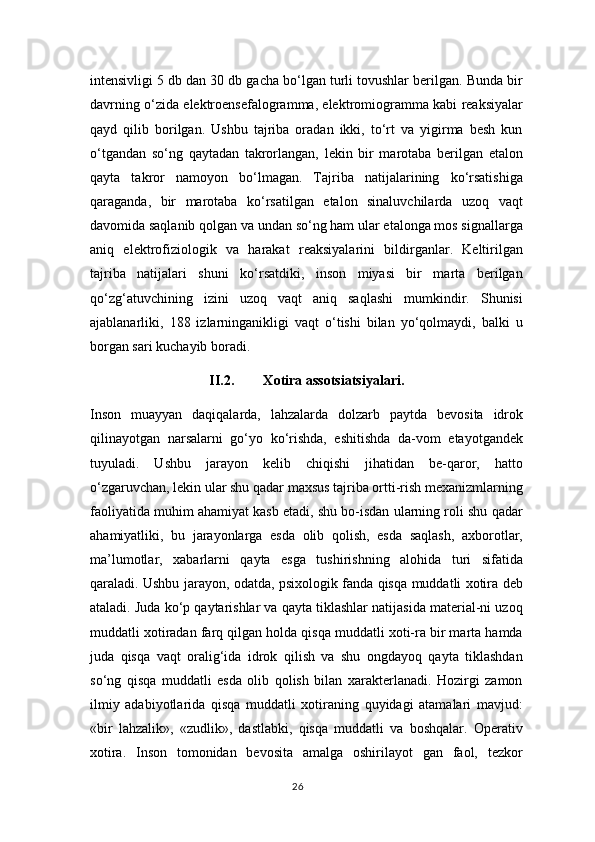 intensivligi 5 db dan 30 db gacha bo‘lgan turli tovushlar berilgan. Bunda bir
davrning o‘zida elektroensefalogramma, elektromiogramma kabi reaksiyalar
qayd   qilib   borilgan.   Ushbu   tajriba   oradan   ikki,   to‘rt   va   yigirma   besh   kun
o‘tgandan   so‘ng   qaytadan   takrorlangan,   lekin   bir   marotaba   berilgan   etalon
qayta   takror   namoyon   bo‘lmagan.   Tajriba   natijalarining   ko‘rsatishiga
qaraganda,   bir   marotaba   ko‘rsatilgan   etalon   sinaluvchilarda   uzoq   vaqt
davomida saqlanib qolgan va undan so‘ng ham ular etalonga mos signallarga
aniq   elektrofiziologik   va   harakat   reaksiyalarini   bildirganlar.   Keltirilgan
tajriba   natijalari   shuni   ko‘rsatdiki,   inson   miyasi   bir   marta   berilgan
qo‘zg‘atuvchining   izini   uzoq   vaqt   aniq   saqlashi   mumkindir.   Shunisi
ajablanarliki,   188   izlarninganikligi   vaqt   o‘tishi   bilan   yo‘qolmaydi,   balki   u
borgan sari kuchayib boradi.
II.2. X о tir а   а ss о tsi а tsiyal а ri.
Inson   muayyan   daqiqalarda,   lahzalarda   dolzarb   paytda   bevosita   idrok
qilinayotgan   narsalarni   go‘yo   ko‘rishda,   eshitishda   da-vom   etayotgandek
tuyuladi.   Ushbu   jarayon   kelib   chiqishi   jihatidan   be-qaror,   hatto
o‘zgaruvchan, lekin ular shu qadar maxsus tajriba ortti-rish mexanizmlarning
faoliyatida muhim ahamiyat kasb etadi, shu bo-isdan ularning roli shu qadar
ahamiyatliki,   bu   jarayonlarga   esda   olib   qolish,   esda   saqlash,   axborotlar,
ma’lumotlar,   xabarlarni   qayta   esga   tushirishning   alohida   turi   sifatida
qaraladi. Ushbu jarayon, odatda, psixologik fanda qisqa muddatli xotira deb
ataladi. Juda ko‘p qaytarishlar va qayta tiklashlar natijasida material-ni uzoq
muddatli xotiradan farq qilgan holda qisqa muddatli xoti-ra bir marta hamda
juda   qisqa   vaqt   oralig‘ida   idrok   qilish   va   shu   ongdayoq   qayta   tiklashdan
so‘ng   qisqa   muddatli   esda   olib   qolish   bilan   xarakterlanadi.   Hozirgi   zamon
ilmiy   adabiyotlarida   qisqa   muddatli   xotiraning   quyidagi   atamalari   mavjud:
«bir   lahzalik»,   «zudlik»,   dastlabki,   qisqa   muddatli   va   boshqalar.   Operativ
xotira.   Inson   tomonidan   bevosita   amalga   oshirilayot   gan   faol,   tezkor
26 