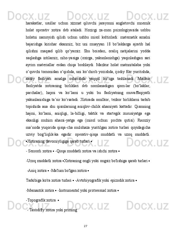 harakatlar,   usullar   uchun   xizmat   qiluvchi   jarayonni   anglatuvchi   mnemik
holat   operativ   xotira   deb   ataladi.   Hozirgi   za-mon   psixologiyasida   ushbu
holatni   namoyish   qilish   uchun   ushbu   misol   keltiriladi:   matematik   amalni
bajarishga   kirishar   ekanmiz,   biz   uni   muayyan   18   bo‘laklarga   ajratib   hal
qilishni   maqsad   qilib   qo‘yamiz.   Shu   boisdan,   oraliq   natijalarini   yodda
saqlashga   intilamiz,   niho-yasiga   (oxirga,   yakunlanishga)   yaqinlashgan   sari
ayrim   materiallar   esdan   chiqa   boshlaydi.   Mazkur   holat   matnnitalaba   yoki
o‘quvchi tomonidan o‘qishda, uni ko‘chirib yozishda, ijodiy fikr yuritishda,
akdiy   faoliyati   amalga   oshirishda   yaqqol   ko‘zga   tashlanadi.   Mazkur
faoliyatda   xotiraning   birliklari   deb   nomlanadigan   qism-lar   (bo‘laklar,
parchalar),   hajmi   va   ko‘lami   u   yoki   bu   faoliyatning   muvaffaqiyatli
yakunlanishiga   ta’sir   ko‘rsatadi.   Xotirada   omilkor,   tezkor   birliklarni   tarkib
topishida   ana   shu   qismlarning   aniqlov-chilik   ahamiyati   kattadir.   Qismning
hajmi,   ko‘lami,   aniqligi,   la-billigi,   taktik   va   startegik   xususiyatga   ega
ekanligi   muhim   ahami-yatga   ega   (misol   uchun:   pochta   qutisi).   Ramziy
ma’noda   yuqorida   qisqa-cha   mulohaza   yuritilgan   xotira   turlari   quyidagicha
uzviy   bog‘liqlik-ka   egadir:   operativ-qisqa   muddatli   va   uzoq   muddatli.
 Xotiraning davomiyligiga qarab turlari    
-  Sensorli   xotira     - Qisqa   muddatli   xotira   va   ishchi   xotira     
- Uzoq   muddatli   xotira    Xotiraning   ongli   yoki   ongsiz   bo ' lishiga   qarab   turlari   
  -Aniq xotira    -Ma'lum bo'lgan xotira  
Tarkibiga ko'ra xotira turlari    -Avtobiyografik yoki epizodik xotira    
-Memantik xotira    -Instrumental yoki protsessual xotira    
-Topografik xotira   
 - Tasodifiy xotira yoki priming 
27 