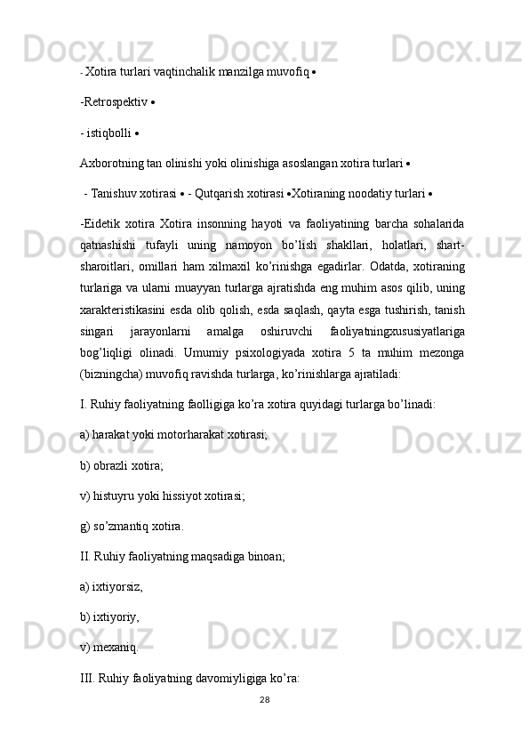 -  Xotira turlari vaqtinchalik manzilga muvofiq    
-Retrospektiv    
- istiqbolli  
Axborotning tan olinishi yoki olinishiga asoslangan xotira turlari  
 - Tanishuv xotirasi    - Qutqarish xotirasi   Xotiraning noodatiy turlari    
-Eidetik   xotira   Xotira   insonning   hayoti   va   faoliyatining   barcha   sohalarida
qatnashishi   tufayli   uning   namoyon   bo’lish   shakllari,   holatlari,   shart-
sharoitlari,   omillari   ham   xilmaxil   ko’rinishga   egadirlar.   Odatda,   xotiraning
turlariga va ularni muayyan turlarga ajratishda eng muhim asos qilib, uning
xarakteristikasini  esda olib qolish, esda saqlash, qayta esga tushirish, tanish
singari   jarayonlarni   amalga   oshiruvchi   faoliyatningxususiyatlariga
bog’liqligi   olinadi.   Umumiy   psixologiyada   xotira   5   ta   muhim   mezonga
(bizningcha) muvofiq ravishda turlarga, ko’rinishlarga ajratiladi: 
I. Ruhiy faoliyatning faolligiga ko’ra xotira quyidagi turlarga bo’linadi: 
а ) harakat yoki motorharakat xotirasi; 
b) obrazli xotira; 
v) histuyru yoki hissiyot xotirasi; 
g) so’zmantiq xotira. 
II. Ruhiy faoliyatning maqsadiga binoan; 
a) ixtiyorsiz, 
b) ixtiyoriy, 
v) mexaniq. 
III. Ruhiy faoliyatning davomiyligiga ko’ra: 
28 