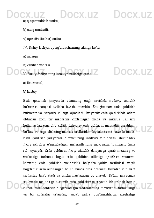 а ) qisqa muddatli xotira; 
b) uzoq muddatli; 
v) operativ (tezkor) xotira. 
IV. Ruhiy faoliyat qo’zg’atuvchisining sifatiga ko’ra:
a) musiqiy, 
b) eshitish xotirasi. 
V. Ruhiy faoliyatning inson yo’nalishiga qarab: 
a) fenomenal, 
b) kasbiy. 
Esda   qoldirish   jarayonida   odamning   ongli   ravishda   irodaviy   aktivlik
ko’rsatish   darajasi   turlicha   bulishi   mumkin.   Shu   jixatdan   esda   qoldirish
ixtiyorsiz   va   ixtiyoriy   xillarga   ajratiladi.   Ixtiyorsiz   esda   qoldirishda   odam
oldindan   xech   bir   maqsadni   kuzlamagan   xolda   va   maxsus   usullarni
kullamasdan   esga   olib   koladi.   Ixtiyoriy   esda   qoldirish   maqsadga   qaratilgan
bo’ladi  va   esga  olishning   maxsus   usullaridan  foydalanishini   nazarda  tutadi.
Esda   qoldirish   jarayonida   o’quvchining   irodaviy   zur   berishi   shuningdek
fikriy   aktivligi   o’rganiladigan   materiallarning   moxiyatini   tushunishi   katta
rol’   uynaydi.   Esda   qoldirish   fikriy   aktivlik   darajasiga   qarab   mexaniq   va
ma’nosiga   tushunib   logik   esda   qoldirish   xillariga   ajratilishi   mumkin.
Mexaniq   esda   qoldirish   yondoshlik   bo’yicha   yakka   tartibdagi   vaqtli
bog’lanishlarga   asoslangan   bo’lib   bunda   esda   qoldirish   kishidan   kup   vaqt
sarflashni   talab   etadi   va   uncha   mustaxkam   bo’lmaydi.   Ta’lim   jarayonida
shubxasiz   ma’nosiga   tushunib   esda   qoldirishiga   suyanib   ish   ko’rish   kerak.
Bunda   esda   qoldirish   o’rganiladigan   xodisalarning   moxiyatini   tushunishga
va   bu   xodisalar   urtasidagi   sabab   natija   bog’lanishlarini   aniqlashga
29 