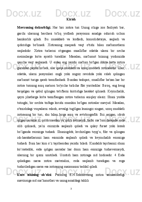 Kirish
Mavzuning   dolzarbligi.   Har   biri   xotira   turi   Uning   o'ziga   xos   faoliyati   bor,
garchi   ularning   barchasi   to'liq   yodlash   jarayonini   amalga   oshirish   uchun
hamkorlik   qiladi.   Bu   murakkab   va   kodlash,   konsolidatsiya,   saqlash   va
qidirishga   bo'linadi.   Xotiraning   maqsadi   vaqt   o'tishi   bilan   ma'lumotlarni
saqlashdir.   Xotira   turlarini   o'rgangan   mualliflar   odatda   ularni   bir   necha
mezonlarga   ko'ra   ajratib   turadilar.   Masalan,   ma'lumot   bizning   yodimizda
qancha   vaqt   saqlanadi.   U   erdan   eng   yaxshi   ma'lum   bo'lgan   ikkita   katta   xotira
guruhlari paydo bo'ladi, ular qisqa muddatli va uzoq muddatli xotiralardir. Ular,
odatda,   ularni   jarayonlari   ongli   yoki   ongsiz   ravishda   yoki   eslab   qolingan
ma'lumot   turiga  qarab   tasniflashadi.   Bundan   tashqari,   mualliflar   ba'zan   har   bir
xotira   turining   aniq   ma'nosi   bo'yicha   turlicha   fikr   yuritadilar.   Biroq,   eng   keng
tarqalgan   va   qabul   qilingan   ta'riflarni   kiritishga   harakat   qilinadi.   Keyinchalik,
qaysi   jihatlarga   ko'ra   tasniflangan   xotira   turlarini   aniqlay   olasiz.   Shuni   yodda
tutingki,   bir   nechta   toifaga   kirishi   mumkin   bo'lgan   xotiralar   mavjud.   Masalan,
o'tmishdagi voqealarni eslash, avvalgi tug'ilgan kuningiz singari, uzoq muddatli
xotiraning   bir   turi,   shu   bilan   birga   aniq   va   avtobiografik.   Biz   sezgan,   idrok
qilgan narsalar iz qoldirmasdan yo‘qolib ketmaydi, balki ma’lum darajada esda
olib   qolinadi,   ya’ni   esimizda   saqlanib   qoladi   va   qulay   fursat   yoki   kerak
bo‘lganda   esimizga   tushadi.   Shuningdek,   kechirilgan   tuyg‘u,   fikr   va   qilingan
ish-harakatlarimiz   ham   esimizda   saqlanib   qoladi   va   keyinchalik   esimizga
tushadi. Buni har kim o‘z tajribasidan yaxshi biladi. Kundalik tajribamiz shuni
ko‘rsatadiki,   esda   qolgan   narsalar   har   doim   ham   esimizga   tushavermaydi,
ularning   bir   qismi   unutiladi.   Unutish   ham   xotiraga   oid   hodisadir.   4   Esda
qoladigan   narsa   xotira   materialini,   esda   saqlanib   turadigan   va   esga
tushiriladigan narsa esa xotiraning mazmunini tashkil qiladi.
Kurs   ishining   ob ' ekti :   Psixolog   E.N.Sokolovning   xotira   samaradorligi
mavzusiga oid ma’lumotlari va uning amaldagi tahlili
3 