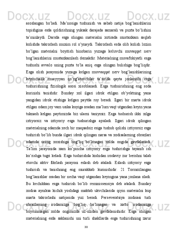 asoslangan   bo’ladi.   Ma’nosiga   tushunish   va   sabab   natija   bog’lanishlarini
topishgina   esda   qoldirishning   yuksak   darajada   samarali   va   puxta   bo’lishini
ta’minlaydi.   Darsda   esga   olingan   materialni   xotirada   mustaxkam   saqlab
kolishda   takrorlash   muxim   rol   o’ynaydi.   Takrorlash   esda   olib   kolish   lozim
bo’lgan   materialni   boyitish   binobarin   yuzaga   keluvchi   muvaqqat   nerv
bog’lanishlarini   mustaxkamlash   demakdir.   Materialning   muvafokiyatli   esga
tushushi   avvalo   uning   puxta   to’la   aniq   esga   olingan   bulishiga   bog’liqdir.
Esga   olish   jarayonida   yuzaga   kelgan   muvvaqqat   nerv   bog’lanishlarining
keyinchalik   muayyyan   qo’zg’atuvchilar   ta’sirida   qayta   jonlanishi   esga
tushurishning   fiziologik   asosi   xisoblanadi.   Esga   tushuirishning   eng   soda
kurinishi   tanishdir.   Bunday   xol   ilgari   idrok   etilgan   ob’yektning   yana
yangidan   idrok   etishiga   kelgan   paytda   ruy   beradi.   Ilgari   bir   marta   idrok
etilgan odam joy vam usika kuyiga oradan ma’lum vaqt utgandan keyin yana
tuknash   kelgan   paytimizda   biz   ularni   taniymiz.   Esga   tushurish   ikki   xilga
ixtiyorsiz   va   ixtiyoriy   esga   tushurishga   ajraladi.   Ilgari   idrok   qilingan
materialning odamda xech bir maqsadsiz esiga tushub qolishi ixtiyorsiz esga
tushirish bo’lib bunda ilgari idrok qilingan narsa  va xodisalarning obrazlari
odamda   uning   xoxishiga   bog’liq   bo’lmagan   xolda   ongida   gavdalanadi.
Ta’lim   jarayonida   xam   ko’pincha   ixtiyoriy   esga   tushirishga   tayanib   ish
ko’rishga tugri keladi. Esga tushirishda kishidan irodaviy zur berishni  talab
etuvchi   aktiv   fikrlash   jarayoni   eslash   deb   ataladi.   Eslash   ixtiyoriy   esga
tushirish   va   tanishning   eng   murakkab   kurinishidir.   21   Tormozlangan
bog’lanishlar  oradan bir necha vaqt  utgandan keyingina yana jonlana oladi.
Bu   kechikkan   esga   tushirish   bo’lib   reminissensiya   deb   ataladi.   Bunday
xodisa   ayniksa   kichik   yoshdagi   maktab   ukvchilarida   qiyin   materialni   kup
marta   takrorlashi   natijasida   yuz   beradi.   Perseveratsiya   xodisasi   turli
obrazlarning   irodamizga   bog’liq   bo’lmagan   va   xatto   irodamizga
buysunmagan   xolda   ongimizda   uz-uzidan   gavdalanishidir.   Esga   olingan
materialning   esda   saklanishi   uni   turli   shakllarda   esga   tushirishning   zarur
30 