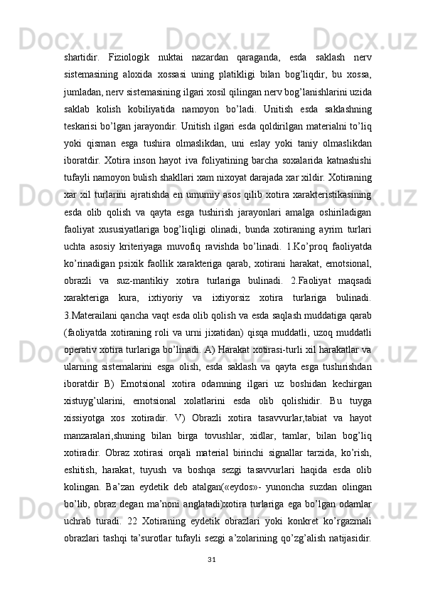 shartidir.   Fiziologik   nuktai   nazardan   qaraganda,   esda   saklash   nerv
sistemasining   aloxida   xossasi   uning   platikligi   bilan   bog’liqdir,   bu   xossa,
jumladan, nerv sistemasining ilgari xosil qilingan nerv bog’lanishlarini uzida
saklab   kolish   kobiliyatida   namoyon   bo’ladi.   Unitish   esda   saklashning
teskarisi  bo’lgan jarayondir. Unitish ilgari  esda  qoldirilgan materialni  to’liq
yoki   qisman   esga   tushira   olmaslikdan,   uni   eslay   yoki   taniy   olmaslikdan
iboratdir.   Xotira   inson   hayot   iva   foliyatining   barcha   soxalarida   katnashishi
tufayli namoyon bulish shakllari xam nixoyat darajada xar xildir. Xotiraning
xar   xil   turlarini   ajratishda   en   umumiy   asos   qilib   xotira   xarakteristikasining
esda   olib   qolish   va   qayta   esga   tushirish   jarayonlari   amalga   oshiriladigan
faoliyat   xususiyatlariga   bog’liqligi   olinadi,   bunda   xotiraning   ayrim   turlari
uchta   asosiy   kriteriyaga   muvofiq   ravishda   bo’linadi.   1.Ko’proq   faoliyatda
ko’rinadigan   psixik   faollik   xarakteriga   qarab,   xotirani   harakat,   emotsional,
obrazli   va   suz-mantikiy   xotira   turlariga   bulinadi.   2.Faoliyat   maqsadi
xarakteriga   kura,   ixtiyoriy   va   ixtiyorsiz   xotira   turlariga   bulinadi.
3.Materailani qancha vaqt esda olib qolish va esda saqlash muddatiga qarab
(faoliyatda   xotiraning   roli   va   urni   jixatidan)   qisqa   muddatli,   uzoq   muddatli
operativ xotira turlariga bo’linadi. A) Harakat xotirasi-turli xil harakatlar va
ularning   sistemalarini   esga   olish,   esda   saklash   va   qayta   esga   tushirishdan
iboratdir   B)   Emotsional   xotira   odamning   ilgari   uz   boshidan   kechirgan
xistuyg’ularini,   emotsional   xolatlarini   esda   olib   qolishidir.   Bu   tuyga
xissiyotga   xos   xotiradir.   V)   Obrazli   xotira   tasavvurlar,tabiat   va   hayot
manzaralari,shuning   bilan   birga   tovushlar,   xidlar,   tamlar,   bilan   bog’liq
xotiradir.   Obraz   xotirasi   orqali   material   birinchi   signallar   tarzida,   ko’rish,
eshitish,   harakat,   tuyush   va   boshqa   sezgi   tasavvurlari   haqida   esda   olib
kolingan.   Ba’zan   eydetik   deb   atalgan(«eydos»-   yunoncha   suzdan   olingan
bo’lib,   obraz   degan   ma’noni   anglatadi)xotira   turlariga   ega   bo’lgan   odamlar
uchrab   turadi.   22   Xotiraning   eydetik   obrazlari   yoki   konkret   ko’rgazmali
obrazlari   tashqi   ta’surotlar   tufayli   sezgi   a’zolarining   qo’zg’alish   natijasidir.
31 