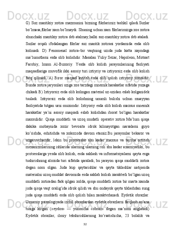 G)   Suz   mantikiy   xotira   mazmunini   bizning   fikrlarimiz   tashkil   qiladi.Suzlar
bo’lmasa,fikrlar xam bo’lmaydi. Shuning uchun xam fikrlarimizga xos xotira
shunchaki mantikiy xotira deb atalmay,balki suz-mantikiy xotira deb ataladi.
Suzlar   orqali   ifodalangan   fikrlar   suz   mantik   xotirasi   yordamida   esda   olib
kolinadi.   D)   Fenomenal   xotira–bir   vaqtning   uzida   juda   katta   xajmdagi
ma’lumotlarni esda olib kolishdir. Masalan  Yuliy Sezar, Napoleon, Motsart
Farobiy,   Imom   Al-Buxoriy.   Yesda   olib   kolish   jarayonlarining   faoliyati
maqsadlariga muvofik ikki asosiy turi ixtiyriy va ixtiyorsiz esda olib kolish
farq   qilinadi.   A)   Biror   maqsad   kuyish   esda   olib   qolish   ixtiyoriy   xotiradir.
Bunda xotira jaryonlari uziga xos tarzdagi mnemik harakatlar sifatida yuzaga
chikadi B) Ixtiyorsiz esda olib kolingan material uz-uzidan eslab kolganidek
tuuladi.   Ixtiyorsiz   esda   olib   kolishning   unumli   bulishi   uchun   muayyan
faoliyatida tutgan urni muximdir. Ixtiyoriy esda olib kolish maxsus mnemik
harakatlar   ya’ni   asosiy   maqsadi   eslab   kolishdan   iborat   bo’lgan   harakatlar
maxsulidir.   Qisqa   muddatli   va   uzoq   mudatli   operativ   xotira   Ma’lum   qisqa
dakika   mobaynida   xozir   bevosita   idrok   kilmayotgan   narsalarni   guyo
ko’rishda,   eshitishda   va   xokozoda   davom   etamiz.Bu   jarayonlar   bekaror   va
uzgaruvchandir,   lekin   bu   protsesslar   shu   kadar   maxsus   va   tajriba   ortirish
mexanizmlarining ishlarida ularning ularning roli shu kadar axamiyatliki, bu
protsesslarga yesda olib kolish, esda saklash va informatsiyalarni qayta esga
tushirishning aloxida turi sifatida qaraladi, bu jarayon qisqa muddatli xotira
degan   nom   olgan.   Juda   kup   qaytarishlar   va   qayta   tiklashlar   natijasida
materialni uzoq muddat davomida esda saklab kolish xarakterli bo’lgan uzoq
muddatli xotiradan fark qilgan xolda, qisqa muddatli xotira bir marta xamda
juda qisqa vaqt oralig’ida idrok qilish va shu ondayok qayta tiklashdan sung
juda qisqa muddatli  esda  olib qolish bilan xarakterlanadi. Eydetik obrazlar.
Umumiy psixologiyada izchil obrazlardan eydetik obrazlarni farqlash an’ana
tusiga   kirgan   («eydos»   —   yunoncha   «obraz»   degan   ma’noni   anglatadi)
Eydetik   obrazlar,   ilmiy   tekshirishlarning   ko’rsatishicha,   23   bolalik   va
32 